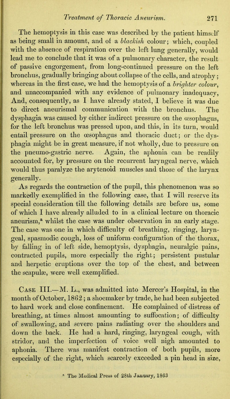 The hemoptysis in this case was described by the patient himself as being small in amount, and of a blackish colour; which, coupled with the absence of respiration over the left lung generally, would lead me to conclude that it was of a pulmonary character, the result of passive engorgement, from long-continued pressure on the left bronchus, gradually bringing about collapse of the cells, and atrophy; whereas in the first case, w^e had the hemoptysis of a brighter colour, and unaccompanied with any evidence of pulmonary inadequacy, And, consequently, as I have already stated, I believe it was due to direct aneurismal communication with the bronchus. The dysphagia was caused by either indirect pressure on the oesophagus, for the left bronchus was pressed upon, and this, in its turn, would entail pressure on the oesophagus and thoracic duct; or the dys- phagia might be in great measure, if not wholly, due to pressure on the pneumo-gastric nerve. Again, the aphonia can be readily accounted for, by pressure on the recurrent laryngeal nerve, which would thus paralyze the arytenoid muscles and those of the larynx generally. As regards the contraction of the pupil, this phenomenon was so markedly exemplified in the following case, that I will reserve its special consideration till the following details are before us, some of which I have already alluded to in a clinical lecture on thoracic aneurism,* whilst the case was under observation in an early stage. The case was one in which difficulty of breathing, ringing, laryn- geal, spasmodic cough, loss of uniform configuration of the thorax, by falling in of left side, hemoptysis, dysphagia, neuralgic pains, contracted pupils, more especially the right; persistent pustular and herpetic eruptions over the top of the chest, and between the scapulas, were well exemplified. Case III.—M. L., was admitted into Mercer's Hospital, in the month of October, 1862 ; a shoemaker by trade, he had been subjected to hard work and close confinement. He complained of distress of breathing, at times almost amounting to suffocation; of difficulty of swallowing, and severe pains radiating over the shoulders and down the back. He had a hard, ringing, laryngeal cough, with stridor, and the imperfection of voice well nigh amounted to aphonia. There was manifest contraction of both pupils, more especially of the right, which scarcely exceeded a pin head in size, '•^ The Medical Press of 28th January, 1863