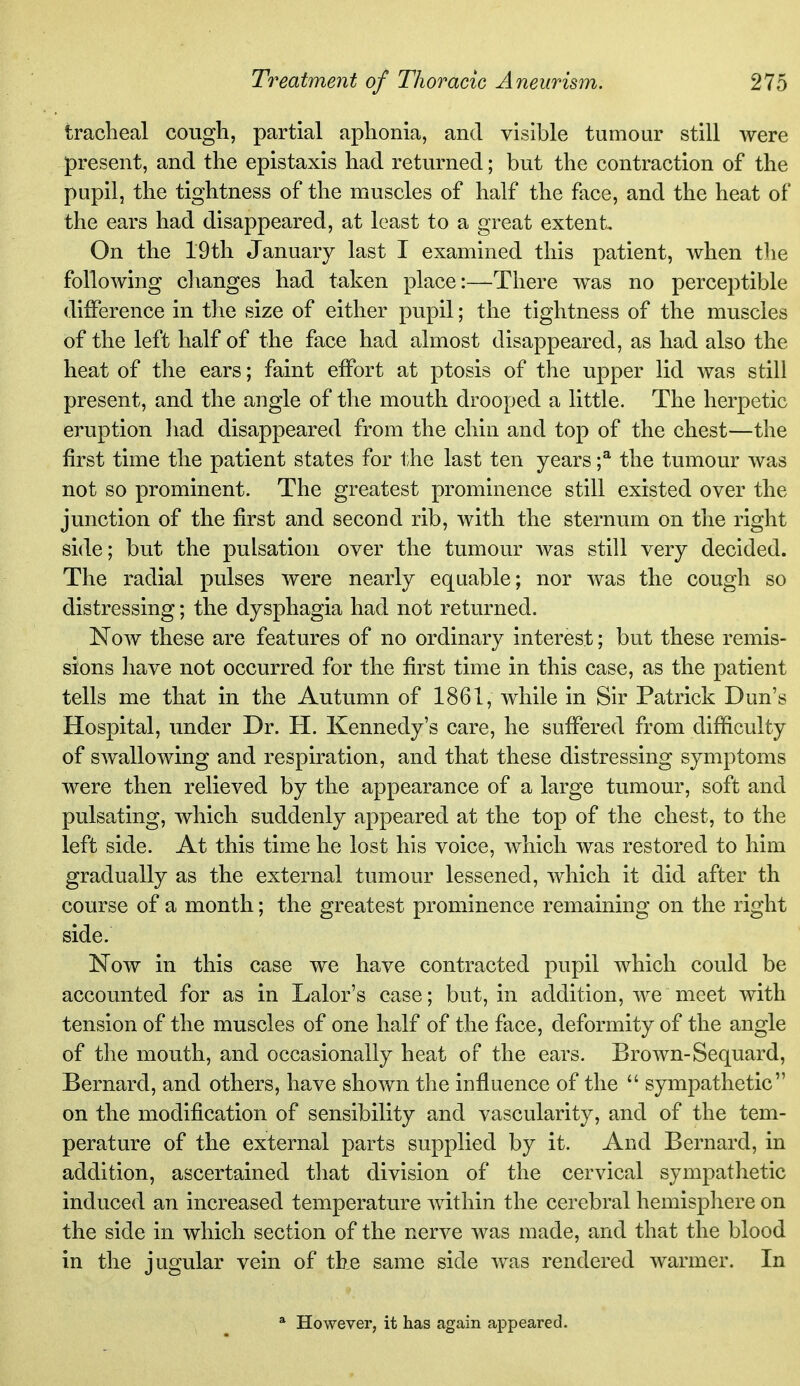 traclieal cough, partial aphonia, and visible tumour still were present, and the epistaxis had returned; but the contraction of the pupil, the tightness of the muscles of half the face, and the heat of the ears had disappeared, at least to a great extent On the 19th January last I examined this patient, when the following changes had taken place:—There was no perceptible difference in tlie size of either pupil; the tightness of the muscles of the left half of the face had almost disappeared, as had also the heat of the ears; faint effort at ptosis of the upper lid was still present, and the angle of the mouth drooped a little. The herpetic eruption had disappeared from the chin and top of the chest—the first time the patient states for the last ten years f the tumour was not so prominent. The greatest prominence still existed over the junction of the first and second rib, with the sternum on the right side; but the pulsation over the tumour Avas still very decided. The radial pulses were nearly equable; nor was the cough so distressing; the dysphagia had not returned. Now these are features of no ordinary interest; but these remis- sions have not occurred for the first time in this case, as the patient tells me that in the Autumn of 1861, while in Sir Patrick Dun's Hospital, under Dr. H. Kennedy's care, he suffered from difficulty of swallowing and respiration, and that these distressing symptoms were then relieved by the appearance of a large tumour, soft and pulsating, which suddenly appeared at the top of the chest, to the left side. At this time he lost his voice, which was restored to him gradually as the external tumour lessened, which it did after th course of a month; the greatest prominence remaining on the right side. Now in this case we have contracted pupil which could be accounted for as in Lalor's case; but, in addition, we meet with tension of the muscles of one half of the face, deformity of the angle of the mouth, and occasionally heat of the ears. Brown-Sequard, Bernard, and others, have shown the influence of the  sympathetic on the modification of sensibility and vascularity, and of the tem- perature of the external parts supplied by it. And Bernard, in addition, ascertained that division of the cervical sympathetic induced an increased temperature within the cerebral hemisphere on the side in which section of the nerve was made, and that the blood in the jugular vein of the same side was rendered warmer. In * However, it has again appeared.