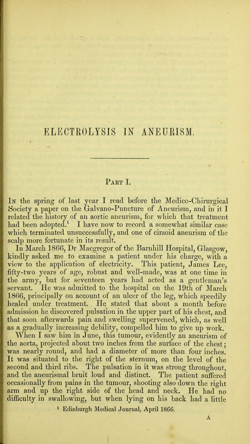 Part I. In the spring of last year I read before the Medico-Chirurgical Society a paper on the Galvano-Puncture of Aneurism, and in it I related the history of an aortic aneurism, for which that treatment had been adopted.^ I have now to record a somewliat similar case which terminated unsuccessfully, and one of cirsoid aneurism of the scalp more fortunate in its result. In March 1866, Dr Macgregor of the Barnhill Hospital, Glasgow, kindly asked me to examine a patient under his charge, with a view to the application of electricity. This patient, James Lee, fifty-two years of age, robust and well-made, was at one time in the army, but for seventeen years had acted as a gentleman's servant. He was admitted to the hospital on the 19th of March 1866, principally on account of an ulcer of the leg, w^hich speedily healed under treatment. He stated that about a month before admission he discovered pulsation in the upper part of his chest, and that soon afterwards pain and swelling supervened, which, as well as a gradually increasing debility, compelled him to give up work. When I saw him in June, this tumour, evidently an aneurism of the aorta, projected about two inches from the surface of the chest ; was nearly round, and had a diameter of more than four inches. It was situated to the right of the sternum, on the level of the second and third ribs. The pulsation in it was strong throughout, and the aneurismal bruit loud and distinct. The patient suffered occasionally from pains in the tumour, shooting also down the right arm and up the right side of the head and neck. He had no difficulty in swallowing, but when lying on his back had a little 1 Edinburgh Medical Journal, April 1866. A