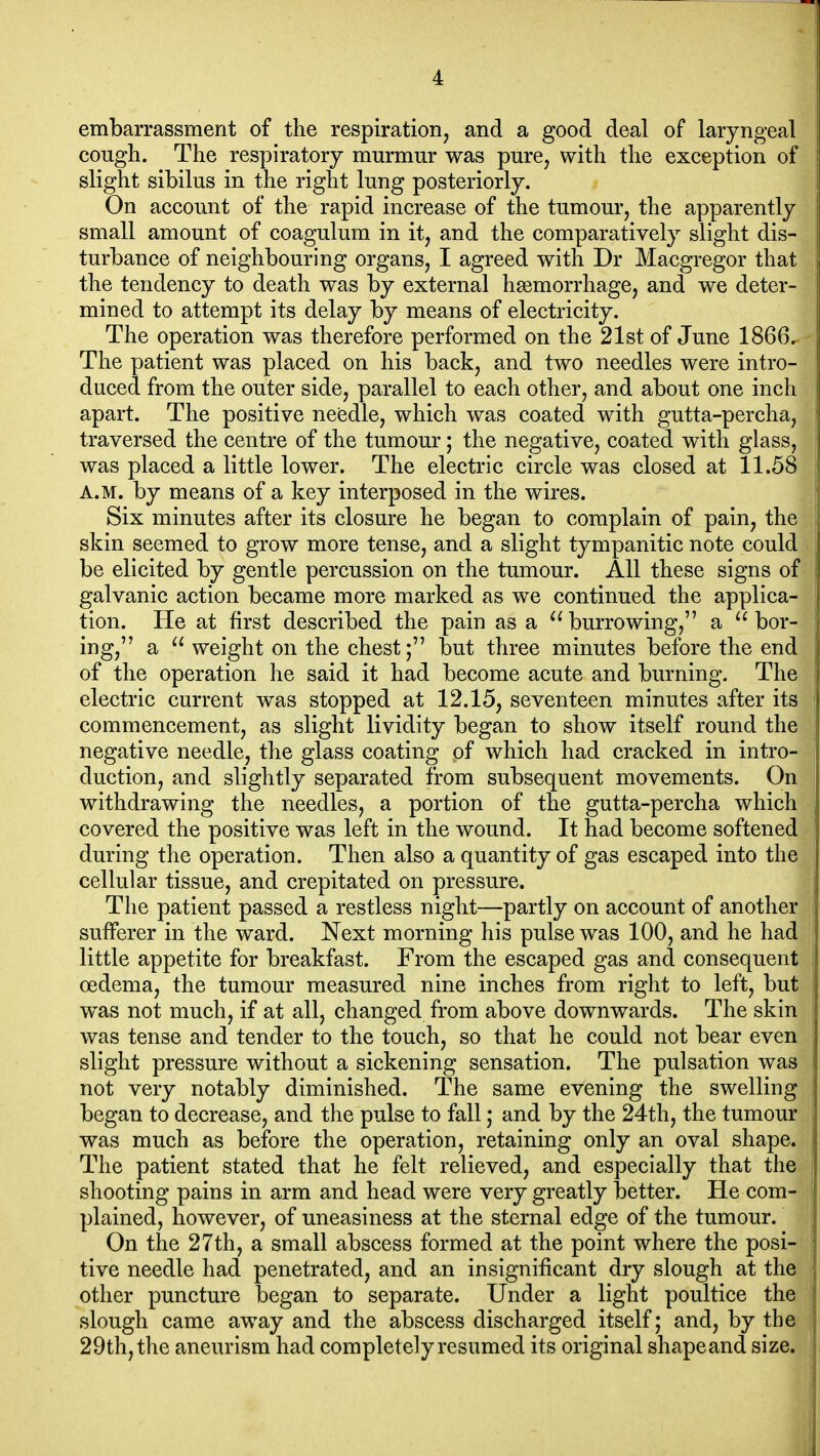 embarrassment of the respiration, and a good deal of laryngeal cough. The respiratory murmur was pure, with the exception of slight sibilus in the right lung posteriorly. On account of the rapid increase of the tumour, the apparently small amount of coagulum in it, and the comparatively slight dis- turbance of neighbouring organs, I agreed with Dr Macgregor that the tendency to death was by external hgemorrhage, and we deter- mined to attempt its delay by means of electricity. The operation was therefore performed on the 21st of June 1866. The patient was placed on his back, and two needles were intro- duced from the outer side, parallel to each other, and about one inch apart. The positive needle, which was coated with gutta-percha, traversed the centre of the tumour; the negative, coated with glass, was placed a little lower. The electric circle was closed at 11.58 A.M. by means of a key interposed in the wires. Six minutes after its closure he began to complain of pain, the skin seemed to grow more tense, and a slight tympanitic note could be elicited by gentle percussion on the tumour. AH these signs of galvanic action became more marked as we continued the applica- tion. He at first described the pain as a  burrowing, a  bor- ing, a  weight on the chest; but three minutes before the end of the operation he said it had become acute and burning. The electric current was stopped at 12.15, seventeen minutes after its commencement, as slight lividity began to show itself round the negative needle, the glass coating of which had cracked in intro- duction, and slightly separated from subsequent movements. On withdrawing the needles, a portion of the gutta-percha which covered the positive was left in the wound. It had become softened during the operation. Then also a quantity of gas escaped into the cellular tissue, and crepitated on pressure. The patient passed a restless night—partly on account of another sufferer in the ward. Next morning his pulse was 100, and he had little appetite for breakfast. From the escaped gas and consequent oedema, the tumour measured nine inches from right to left, but was not much, if at all, changed from above downwards. The skin was tense and tender to the touch, so that he could not bear even slight pressure without a sickening sensation. The pulsation was not very notably diminished. The same evening the swelling began to decrease, and the pulse to fall; and by the 24th, the tumour was much as before the operation, retaining only an oval shape. The patient stated that he felt relieved, and especially that the shooting pains in arm and head were very greatly better. He com- plained, however, of uneasiness at the sternal edge of the tumour. On the 27th, a small abscess formed at the point where the posi- tive needle had penetrated, and an insignificant dry slough at the other puncture began to separate. Under a light poultice the slough came away and the abscess discharged itself; and, by the 29th, the aneurism had completely resumed its original shapeand size.