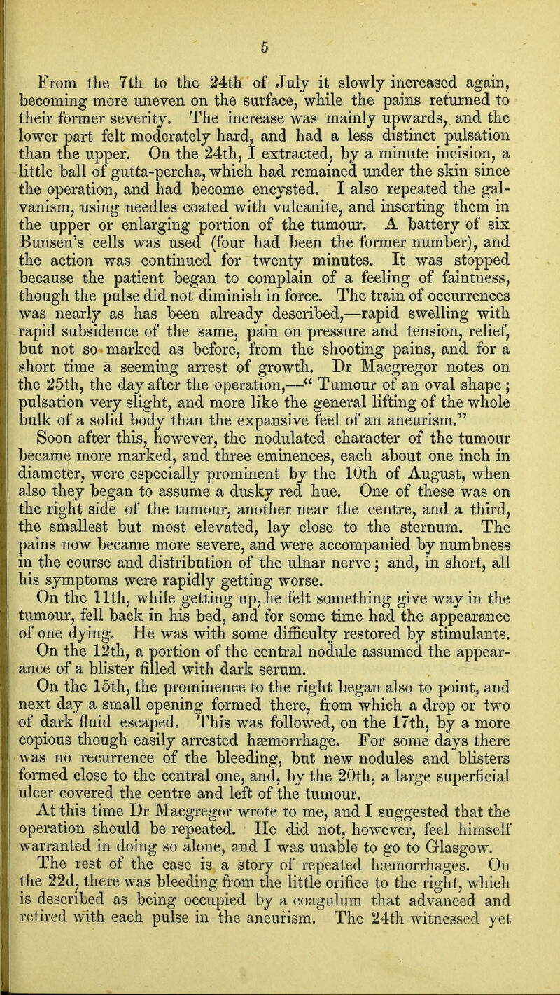 From the 7th to the 24th of July it slowly increased again, becoming more uneven on the surface, while the pains returned to their former severity. The increase was mainly upwards, and the lower part felt moderately hard, and had a less distinct pulsation than the upper. On the 24th, I extracted, by a minute incision, a little ball of gutta-percha, which had remained under the skin since the operation, and had become encysted. I also repeated the gal- vanism, using needles coated with vulcanite, and inserting them in the upper or enlarging portion of the tumour. A battery of six Bunsen's cells was used (four had been the former number), and the action was continued for twenty minutes. It was stopped because the patient began to complain of a feeling of faintness, though the pulse did not diminish in force. The train of occurrences was nearly as has been already described,—rapid swelling with rapid subsidence of the same, pain on pressure and tension, relief, but not so marked as before, from the shooting pains, and for a short time a seeming arrest of growth. Dr Macgregor notes on the 25th, the day after the operation,— Tumour of an oval shape ; pulsation very slight, and more like the general lifting of the whole bulk of a solid body than the expansive feel of an aneurism. Soon after this, however, the nodulated character of the tumour became more marked, and three eminences, each about one inch in diameter, were especially prominent by the 10th of August, when also they began to assume a dusky red hue. One of these was on the right side of the tumour, another near the centre, and a third, the smallest but most elevated, lay close to the sternum. The pains now became more severe, and were accompanied by numbness in the course and distribution of the ulnar nerve; and, in short, all his symptoms were rapidly getting worse. On the 11th, while getting up, he felt something give way in the tumour, fell back in his bed, and for some time had the appearance of one dying. He was with some difficulty restored by stimulants. On the 12th, a portion of the central nodule assumed the appear- ance of a blister filled with dark serum. On the 15th, the prominence to the right began also to point, and next day a small opening formed there, from which a drop or two of dark fluid escaped. This was followed, on the 17th, by a more copious though easily arrested h{emorrhage. For some days there ■ was no recurrence of the bleeding, but new nodules and blisters formed close to the central one, and, by the 20th, a large superficial ulcer covered the centre and left of the tumour. At this time Dr Macgregor wrote to me, and I suggested that the operation should be repeated. He did not, however, feel himself warranted in doing so alone, and I was unable to go to Glasgow. The rest of the case is a story of repeated haemorrhages. On the 22d, there was bleeding from the little orifice to the right, which is described as being occupied by a coagulum that advanced and retired with each pulse in the aneurism. The 24th witnessed yet