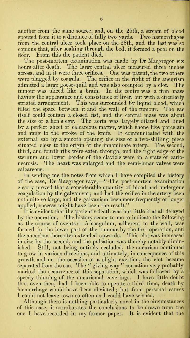 another from the same source^ and, on the 25thj a stream of blood spouted from it to a distance of fally two yards. Two haemorrhages from the central ulcer took place on the 28thj and the last was so copious that, after soaking through the bed, it formed a pool on the floor. From this the patient died. The post-mortem examination was made hy Dr Macgregor six hours after death. The large central ulcer measured three inches across, and in it were three orifices. One was patent, the two others were plugged by coagula. The orifice in the right of the aneurism admitted a large goose-quill and was also occupied by a clot. The tumour was sliced like a brain. In the centre was a firm mass having the appearance and consistence of liver, but with a circularly striated arrangement. This was surrounded by liquid blood, which filled the space between it and the wall of the tumour. The sac itself could contain a closed fist, and the central mass was about the size of a hen's egg. The aorta was largely dilated and lined by a perfect sheet of calcareous matter, which shone like porcelain and rang to the stroke of the knife. It communicated with the external sac by a smooth opening the size of a two-shilling piece situated close to the origin of the innominate artery. The second, third, and fourth ribs were eaten through, and the right edge of the sternum and lower border of the clavicle were in a state of cario- necrosis. The heart was enlarged and the semi-lunar valves were calcareous. In sending me the notes from which I have compiled the history of the case, Dr Macgregor says,—The post-mortem examination clearly proved that a considerable quantity of blood had undergone coagulation by the galvanism; and had the orifice in the artery been not quite so large, and the galvanism been more frequently or longer applied, success might have been the result. It is evident that the patient's death was but little if at all delayed by the operation. The history seems to me to indicate the following as the course of events:—A coagulum, adherent to the wall, was formed in the lower part of the tumour by the first operation, and the aneurism thereafter extended upwards. This clot was increased in size by the second, and the pulsation was thereby notably dimin- ished. Still, not being entirely occluded, the aneurism continued to grow in various directions, and ultimately, in consequence of this growth and on the occasion of a slight exertion, the clot became separated from the sac. The  giving w^ay  sensation very probably marked the occurrence of this separation, which was followed by a speedy thinning of the aneurismal coverings. I have little doubt that even then, had I been able to operate a third time, death by liBsmorrhage would have been obviated; but from personal causes I could not leave town so often as I could have wished. Although there is nothing particularly novel in the circumstances of this case, it corroborates the conclusions to be drawn from the one I have recorded in my former paper. It is evident tiiat the