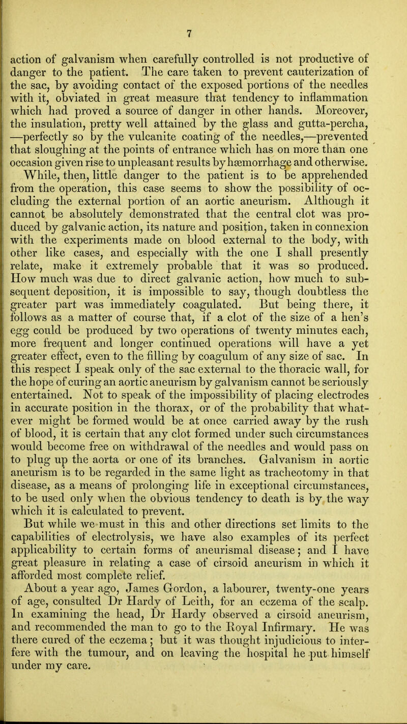 action of galvanism when carefully controlled is not productive of danger to the patient. The care taken to prevent cauterization of the sac, by avoiding contact of the exposed portions of the needles with it, obviated in great measure that tendency to inflammation which had proved a source of danger in other hands. Moreover, the insulation, pretty well attained by the glass and gutta-percha, —perfectly so by the vulcanite coating of the needles,—prevented that sloughing at the points of entrance which has on more than one occasion given rise to unpleasant results by haemorrhage and otherwise. While, then, little danger to the patient is to be apprehended from the operation, this case seems to show the possibility of oc- cluding the external portion of an aortic aneurism. Although it cannot be absolutely demonstrated that the central clot was pro- duced by galvanic action, its nature and position, taken in connexion with the experiments made on blood external to the body, with other like cases, and especially with the one I shall presently relate, make it extremely probable that it was so produced. How much was due to direct galvanic action, how much to sub- sequent deposition, it is impossible to say, though doubtless the greater part was immediately coagulated. But being there, it follows as a matter of course that, if a clot of the size of a hen's egg could be produced by two operations of twenty minutes each, more frequent and longer continued operations will have a yet greater effect, even to the filling by coagulum of any size of sac. In this respect I speak only of the sac external to the thoracic wall, for the hope of curing an aortic aneurism by galvanism cannot be seriously entertained. Not to speak of the impossibility of placing electrodes in accurate position in the thorax, or of the probability that what- ever might be formed would be at once carried away by the rush of blood, it is certain that any clot formed under such circumstances would become free on withdrawal of the needles and would pass on to plug up the aorta or one of its branches. Galvanism in aortic aneurism is to be regarded in the same light as tracheotomy in that disease, as a means of prolonging life in exceptional circumstances, to be used only when the obvious tendency to death is by the way which it is calculated to prevent. But while we must in this and other directions set limits to the capabilities of electrolysis, we have also examples of its perfect applicability to certain forms of aneurismal disease; and I have great pleasure in relating a case of cirsoid aneurism in which it afforded most complete relief. About a year ago, James Gordon, a labourer, twenty-one years of age, consulted Dr Hardy of Leith, for an eczema of the scalp. In examining the head, Dr Hardy observed a cirsoid aneurism, and recommended the man to go to the Eoyal Infirmary. He was there cured of the eczema; but it was thought injudicious to inter- fere with the tumour, and on leaving the hospital he put himself under my care.