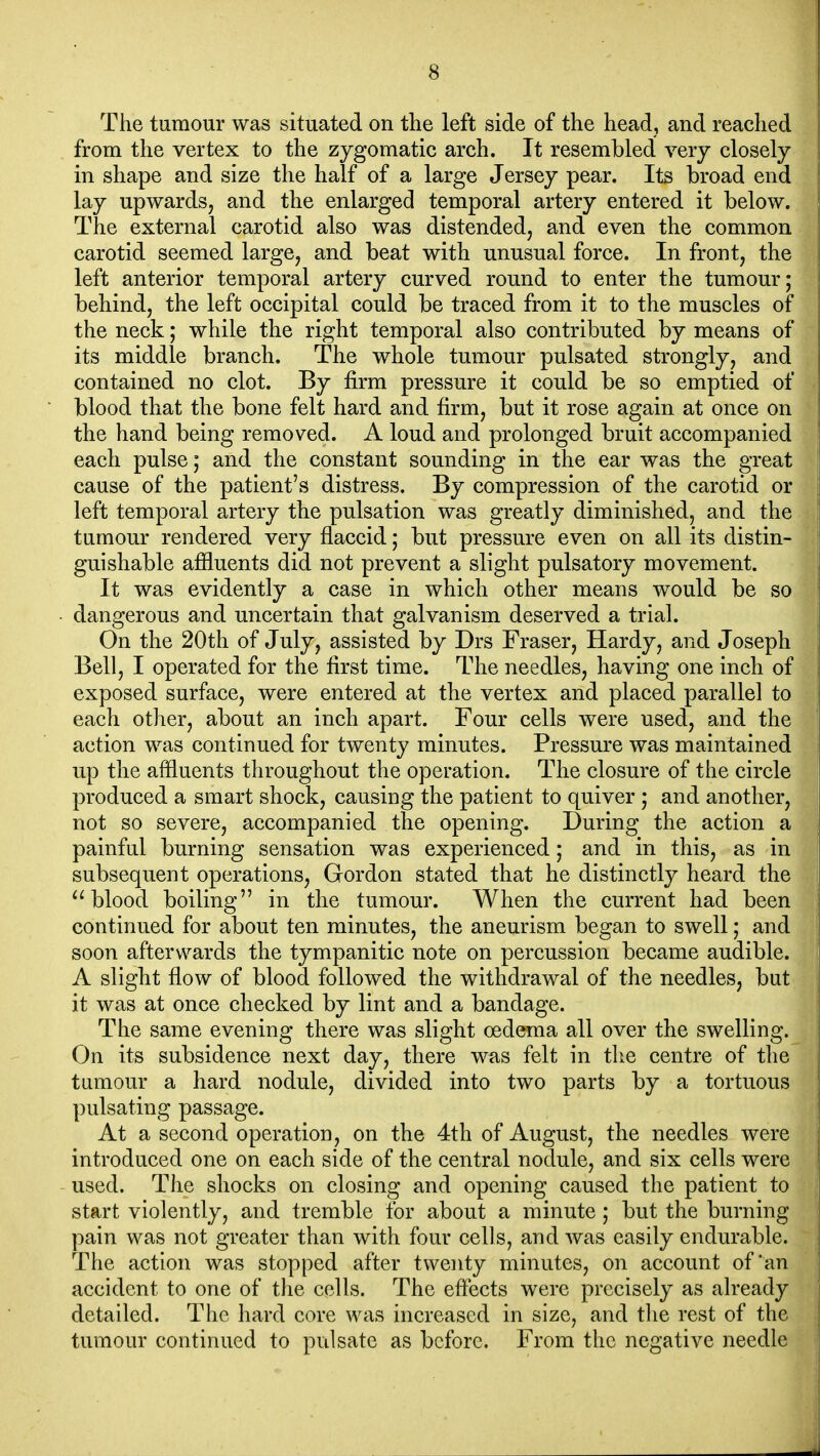 The tumour was situated on the left side of the head, and reached from the vertex to the zygomatic arch. It resembled very closely in shape and size the half of a large Jersey pear. Its broad end lay upwards, and the enlarged temporal artery entered it below. The external carotid also was distended, and even the common carotid seemed large, and beat with unusual force. In front, the left anterior temporal artery curved round to enter the tumour; behind, the left occipital could be traced from it to the muscles of the neck; while the right temporal also contributed by means of its middle branch. The whole tumour pulsated strongly, and contained no clot. By firm pressure it could be so emptied of blood that the bone felt hard and firm, but it rose again at once on the hand being removed. A loud and prolonged bruit accompanied each pulse; and the constant sounding in the ear was the great cause of the patient's distress. By compression of the carotid or left temporal artery the pulsation was greatly diminished, and the tumour rendered very flaccid; but pressure even on all its distin- guishable afiluents did not prevent a slight pulsatory movement. It was evidently a case in which other means would be so dangerous and uncertain that galvanism deserved a trial. On the 20th of July, assisted by Drs Fraser, Hardy, and Joseph Bell, I operated for the first time. The needles, having one inch of exposed surface, were entered at the vertex and placed parallel to each other, about an inch apart. Four cells were used, and the action was continued for twenty minutes. Pressure was maintained up the affluents throughout the operation. The closure of the circle produced a smart shock, causing the patient to quiver ; and another, not so severe, accompanied the opening. During the action a painful burning sensation was experienced; and in this, as in subsequent operations, Gordon stated that he distinctly heard the blood boiling in the tumour. When the current had been continued for about ten minutes, the aneurism began to swell; and soon afterwards the tympanitic note on percussion became audible. A slight flow of blood followed the withdrawal of the needles, but it was at once checked by lint and a bandage. The same evening there was slight oedema all over the swelling. On its subsidence next day, there was felt in the centre of the tumour a hard nodule, divided into two parts by a tortuous pulsating passage. At a second operation, on the 4th of August, the needles were introduced one on each side of the central nodule, and six cells were used. The shocks on closing and opening caused the patient to start violently, and tremble for about a minute ; but the burning pain was not greater than with four cells, and was easily endurable. The action was stopped after twenty minutes, on account of'an accident to one of the cells. The eftects were precisely as already detailed. The hard core was increased in size, and the rest of the tumour continued to pulsate as before. From the negative needle