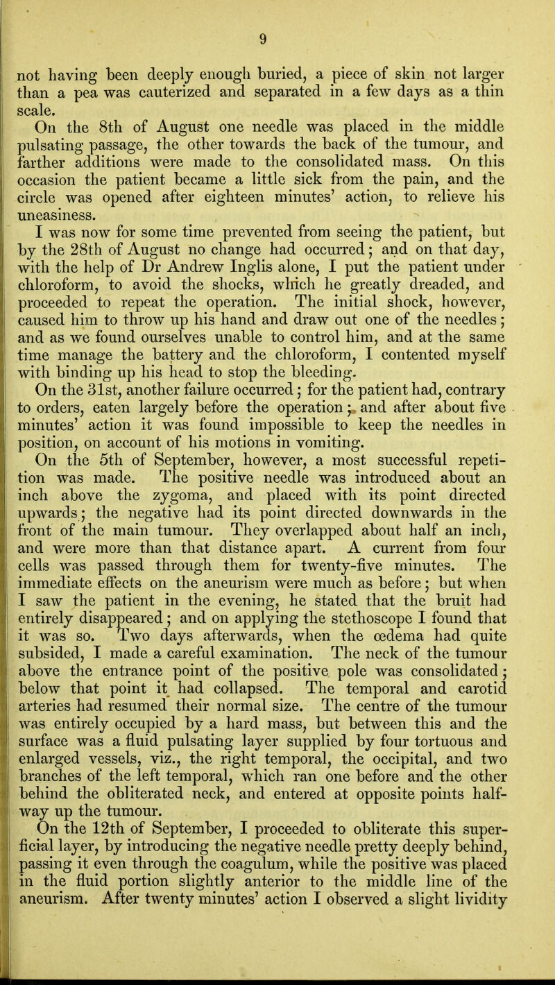 not having been deeply enough buried, a piece of skin not larger than a pea was cauterized and separated in a few days as a thin scale. On the 8th of August one needle was placed in the middle pulsating passage, the other towards the back of the tumour, and farther additions were made to the consolidated mass. On this occasion the patient became a little sick from the pain, and the circle was opened after eighteen minutes' action, to relieve his uneasiness. I was now for some time prevented from seeing the patient, but by the 28th of August no change had occurred; and on that day, with the help of Dr Andrew Inglis alone, I put the patient under chloroform, to avoid the shocks, which he greatly dreaded, and proceeded to repeat the operation. The initial shock, however, caused him to throw up his hand and draw out one of the needles; and as we found ourselves unable to control him, and at the same time manage the battery and the chloroform, I contented myself with binding up his head to stop the bleeding. On the 31st, another failure occurred; for the patient had, contrary to orders, eaten largely before the operation;. and after about five minutes' action it was found impossible to keep the needles in position, on account of his motions in vomiting. On the 5th of September, however, a most successful repeti- tion was made. The positive needle was introduced about an inch above the zygoma, and placed with its point directed upwards ; the negative had its point directed dow^nwards in the front of the main tumour. They overlapped about half an inch, and were more than that distance apart. A current from four cells was passed through them for twenty-five minutes. The immediate effects on the aneurism were much as before; but when I saw the patient in the evening, he stated that the bruit had entirely disappeared; and on applying the stethoscope I found that it was so. Two days afterwards, when the oedema had quite subsided, I made a careful examination. The neck of the tumour above the entrance point of the positive pole was consolidated; below that point it had collapsed. The temporal and carotid arteries had resumed their normal size. The centre of the tumour was entirely occupied by a hard mass, but between this and the surface was a fluid pulsating layer supplied by four tortuous and enlarged vessels, viz., the right temporal, the occipital, and two branches of the left temporal, which ran one before and the other behind the obliterated neck, and entered at opposite points half- way up the tumour. On the 12th of September, I proceeded to obliterate this super- ficial layer, by introducing the negative needle pretty deeply behind, passing it even through the coagulum, while the positive was placed in the fluid portion slightly anterior to the middle line of the aneurism. After twenty minutes' action I observed a slight lividity