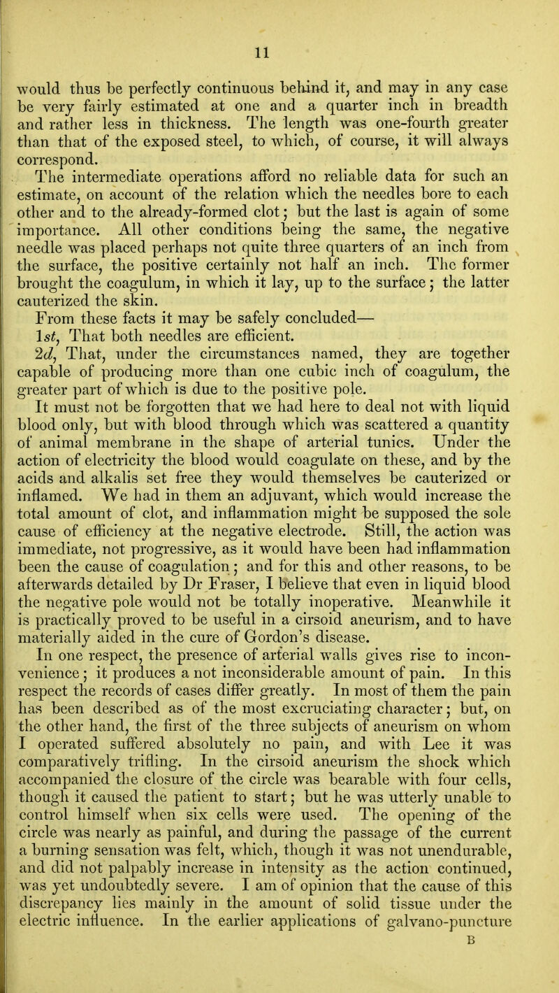 would thus be perfectly continuous behind it, and may in any case be very fairly estimated at one and a quarter inch in breadth and rather less in thickness. The length was one-fourth greater than that of the exposed steel, to which, of course, it will always correspond. The intermediate operations afford no reliable data for such an estimate, on account of the relation which the needles bore to each other and to the already-formed clot; but the last is again of some importance. All other conditions being the same, the negative needle was placed perhaps not quite three quarters of an inch from the surface, the positive certainly not half an inch. The former brought the coagulum, in which it lay, up to the surface; the latter cauterized the skin. From these facts it may be safely concluded— 1st J That both needles are efficient. 2d, That, under the circumstances named, they are together capable of producing more than one cubic inch of coagulum, the greater part of w^hich is due to the positive pole. It must not be forgotten that we had here to deal not with liquid blood only, but with blood through which was scattered a quantity of animal membrane in the shape of arterial tunics. Under the action of electricity the blood w^ould coagulate on these, and by the acids and alkalis set free they would themselves be cauterized or inflamed. We had in them an adjuvant, which would increase the total amount of clot, and inflammation might be supposed the sole cause of efficiency at the negative electrode. Still, the action was immediate, not progressive, as it would have been had inflammation been the cause of coagulation; and for this and other reasons, to be afterwards detailed by Dr Fraser, I believe that even in liquid blood the negative pole would not be totally inoperative. Meanwhile it is practically proved to be useful in a cirsoid aneurism, and to have materially aided in the cure of Gordon's disease. In one respect, the presence of arterial w^alls gives rise to incon- venience ; it produces a not inconsiderable amount of pain. In this respect the records of cases difler greatly. In most of them the pain has been described as of the most excruciating character; but, on the other hand, the first of the three subjects of aneurism on whom I operated suffered absolutely no pain, and with Lee it was comparatively trifling. In the cirsoid aneurism the shock which accompanied the closure of the circle was bearable with four cells, though it caused the patient to start; but he was utterly unable to control himself when six cells were used. The opening of the circle was nearly as painful, and during the passage of the current a burning sensation was felt, which, though it was not unendurable, and did not palpably increase in intensity as the action continued, was yet undoubtedly severe. I am of opinion that the cause of this discrepancy lies mainly in the amount of solid tissue under the electric influence. In the earlier applications of galvano-puncture B