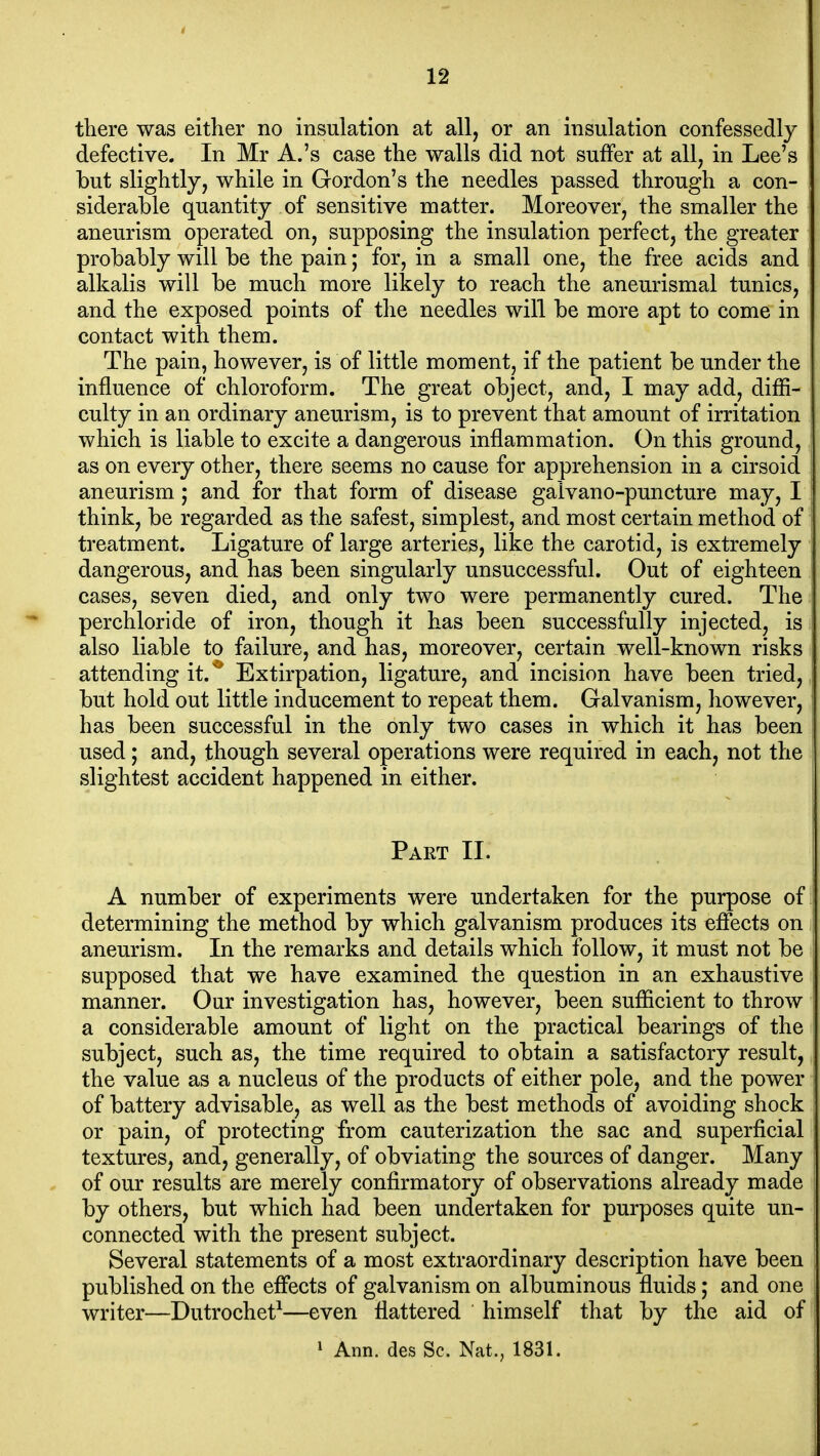 there was either no insulation at all, or an insulation confessedly defective. In Mr A.'s case the walls did not suffer at all, in Lee's but slightly, while in Gordon's the needles passed through a con- siderable quantity of sensitive matter. Moreover, the smaller the aneurism operated on, supposing the insulation perfect, the greater probably will be the pain; for, in a small one, the free acids and alkalis will be much more likely to reach the aneurismal tunics, and the exposed points of the needles will be more apt to come in contact with them. The pain, however, is of little moment, if the patient be under the influence of chloroform. The great object, and, I may add, diffi- culty in an ordinary aneurism, is to prevent that amount of irritation which is liable to excite a dangerous inflammation. On this ground, as on every other, there seems no cause for apprehension in a cirsoid aneurism; and for that form of disease gaivano-puncture may, I think, be regarded as the safest, simplest, and most certain method of treatment. Ligature of large arteries, like the carotid, is extremely dangerous, and has been singularly unsuccessful. Out of eighteen cases, seven died, and only two were permanently cured. The perchloride of iron, though it has been successfully injected, is also liable to failure, and has, moreover, certain well-known risks attending it.^ Extirpation, ligature, and incision have been tried, but hold out little inducement to repeat them. Galvanism, however, has been successful in the only two cases in which it has been used; and, though several operations were required in each, not the slightest accident happened in either. Part II. A number of experiments were undertaken for the purpose of determining the method by which galvanism produces its effects on aneurism. In the remarks and details which follow, it must not be supposed that we have examined the question in an exhaustive manner. Our investigation has, however, been sufficient to throw a considerable amount of light on the practical bearings of the subject, such as, the time required to obtain a satisfactory result, the value as a nucleus of the products of either pole, and the power of battery advisable, as well as the best methods of avoiding shock or pain, of protecting from cauterization the sac and superficial textures, and, generally, of obviating the sources of danger. Many of our results are merely confirmatory of observations already made by others, but which had been undertaken for purposes quite un- connected with the present subject. Several statements of a most extraordinary description have been published on the effects of galvanism on albuminous fluids; and one writer—Dutrochet^—even flattered himself that by the aid of ' Ann. des Sc. Nat., 1831.