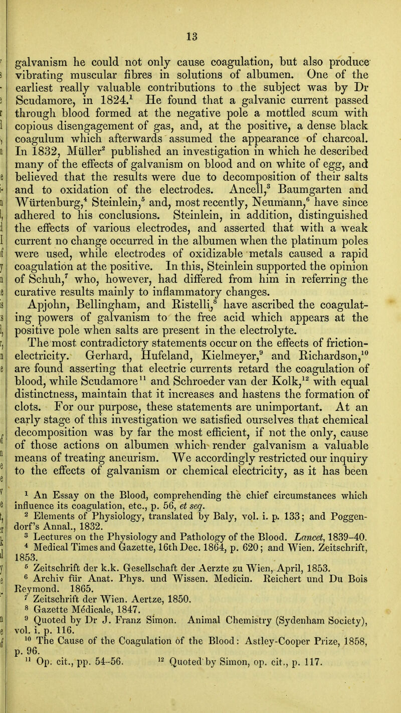 ^ i galvanism he could not only cause coagulation, but also produce 5 vibrating muscular fibres in solutions of albumen. One of the • I earliest really valuable contributions to the subject was by Dr 5 Scudamore, in 1824/ He found that a galvanic current passed r ! through blood formed at the negative pole a mottled scum with i i copious disengagement of gas, and, at the positive, a dense black ) coagulum which afterwards assumed the appearance of charcoal, a In 1832, MuUer^ published an investigation in which he described many of the effects of galvanism on blood and on white of egg, and e believed that the results were due to decomposition of their salts i* I and to oxidation of the electrodes. Ancell,^ Baumgarten and Q' Wiirtenburg,* Steinlein,^ and, most recently, Neumann,® have since 1, adhered to his conclusions. Steinlein, in addition, distinguished i the effects of various electrodes, and asserted that with a weak I current no change occurred in the albumen when the platinum poles )f were used, while electrodes of oxidizable metals caused a rapid J coagulation at the positive. In this, Steinlein supported the opinion n: of Schuh,'^ who, however, had difiPered from him in referring the le curative results mainly to inflammatory changes. is Apjohn, Bellingham, and Eistelli,^ have ascribed the coagulat- ;s ing powers of galvanism to the free acid which appears at the 1, positive pole when salts are present in the electrolyte, r, I The most contradictory statements occur on the effects of friction- n i electricity. Gerhard, Hufeland, Kielmeyer,^ and Eichardson,^^ e are found asserting that electric currents retard the coagulation of blood, while Scudamore^^ and Schroeder van der Kolk,^^ with equal distinctness, maintain that it increases and hastens the formation of clots. For our purpose, these statements are unimportant. At an early stage of this investigation we satisfied ourselves that chemical »j decomposition was by far the most efficient, if not the only, cause ' of those actions on albumen which render galvanism a valuable ^ means of treating aneurism. We accordingly restricted our inquiry ^ to the effects of galvanism or chemical electricity, as it has been ^ 1 An Essay on the Blood, comprehending the chief circumstances which 6, influence its coagulation, etc., p. 56, et seq. II 2 Elements of Physiology, translated by Baly, vol. i. p. 133; and Poggen- ;j I dorf's Annal., 1832. i 3 Lectures on the Physiology and Pathology of the Blood. Lancet, 1839-40. , 4 Medical Times and Gazette, 16th Dec. 1864, p. 620; and Wien. Zeitschrift,  1853. y ^ Zeitschrift der k.k. Gesellschaft der Aerzte zu Wien, April, 1853. e 6 Archiv fiir Anat. Phys. und Wissen. Medicin. Reichert und Du Bois Reymond. 1865. ' ^ Zeitschrift der Wien. Aertze, 1850. 8 Gazette Medicale, 1847. 11 9 Quoted by Dr J. Franz Simon. Animal Chemistry (Sydenham Society), e vol. i. p. 116. ,f The Cause of the Coagulation of the Blood: Astley-Cooper Prize, 1858, I p. 96. Op. cit., pp. 54-56. ^2 Quoted by Simon, op. cit., p. 117.