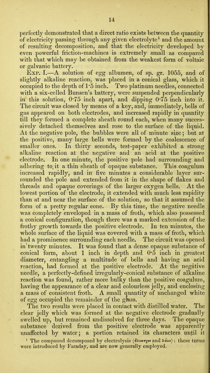 perfectly demonstrated that a direct ratio exists between the quantity of electricity passing through any given electrolyte^ and the amount of resulting decomposition^ and that the electricity developed by even powerful friction-machines is extremely small as compared with that which may be obtained from the weakest form of voltaic or galvanic battery. Exp. I.—A solution of egg albumen, of sp. gr. 1055, and of slightly alkaline reaction, was placed in a conical glass, which it occupied to the depth of 1*5 inch. Two platinum needles, connected with a six-celled Bunsen's battery, were suspended perpendicularly in this solution, 0*75 inch apart, and dipping 0'75 inch into it. The circuit was closed by means of a key, and, immediately, bells of gas appeared on both electrodes, and increased rapidly in quantity till they formed a complete slieath round each, when many succes- sively detached themselves and rose to the surface of the liquid. At the negative pole, the bubbles were all of minute size; but at the positive, many large bells were formed by the coalescence of smaller ones. In thirty seconds, test-paper exhibited a strong alkaline reaction at the negative and an acid at the positive electrode. In one minute, the positive pole had surrounding and adhering to.it a thin sheath of opaque substance. This coagulum increased rapidly, and iff five minutes a considerable layer sur- rounded the pole and extended from it in the shape of flakes and threads and opaque coverings of the larger oxygen bells. At the lowest portion of the electrode, it extended with much less rapidity than at and near the surface of the solution, so that it assumed the form of a pretty regular cone. By this time, the negative needle was completely enveloped in a mass of froth, which also possessed a conical configuration, though there was a marked extension of the frothy growth towards the positive electrode. In ten minutes, the whole surface of the liquid was covered with a mass of froth, which had a prominence surrounding each needle. The circuit was opened in'twenty minutes. It was found that a dense opaque substance of conical form, about 1 inch in depth and 0*5 inch in greatest diameter, entangling a multitude of bells and having an acid reaction, had formed at the positive electrode. At the negative needle, a perfectly-defined irregularly-conical substance of alkaline reaction was found, rather more bulky than the positive coagulum, having the appearance of a clear and colourless jelly, and enclosing a mass of consistent froth. A small quantity of unchanged white of egg occupied the remainder of the gfess. The two results were placed in contact with distilled water. The clear jelly which was formed at the negative electrode gradually swelled up, but remained undissolved for three days. The opaque substance derived from the positive electrode was apparently unaffected by water; a portion retained its characters until it ' The compound decomposed by electrolysis (i'Asxr^av and Xvuv); these terms were mtroduced by Faraday, and are now generally employed.