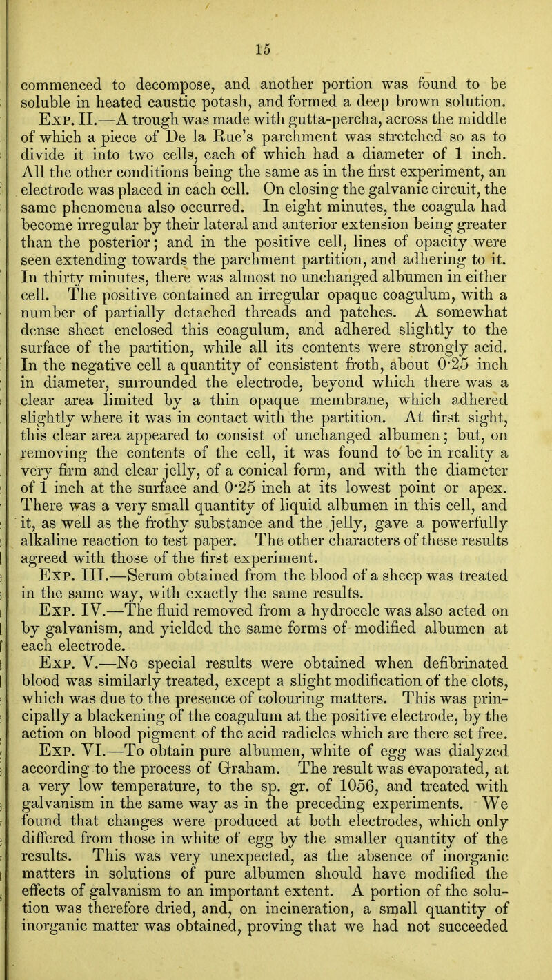 commenced to decompose, and another portion was found to be ; soluble in heated caustic potash, and formed a deep brown solution. Exp. II.—A trough was made with gutta-percha, across the middle of which a piece of De la Rue's parchment was stretched so as to divide it into two cells, each of which had a diameter of 1 inch. All the other conditions t)eing the same as in the first experiment, an • electrode was placed in each cell. On closing the galvanic circuit, the same phenomena also occurred. In eight minutes, the coagula had become irregular by their lateral and anterior extension being greater than the posterior; and in the positive cell, lines of opacity were seen extending towards the parchment partition, and adhering to it. In thirty minutes, there was almost no unchanged albumen in either cell. The positive contained an irregular opaque coagulum, with a number of partially detached threads and patches. A somewhat dense sheet enclosed this coagulum, and adhered slightly to the surface of the partition, while all its contents were strongly acid. ■ In the negative cell a quantity of consistent froth, about 0*25 inch ; in diameter, surrounded the electrode, beyond which there was a I clear area limited by a thin opaque membrane, which adhered slightly where it was in contact with the partition. At first sight, this clear area appeared to consist of unchanged albumen; but, on removing the contents of the cell, it was found to be in reality a very firm and clear jelly, of a conical form, and with the diameter ! of 1 inch at the surface and 0*25 inch at its lowest point or apex. There was a very small quantity of liquid albumen in this cell, and ! it, as well as the frothy substance and the jelly, gave a powerfully 1 alkaline reaction to test paper. The other characters of these results 1 agreed with those of the first experiment. J Exp. III.—Serum obtained from the blood of a sheep was treated ) in the same way, with exactly the same results. 1 Exp. IV.—The fluid removed from a hydrocele was also acted on 1 by galvanism, and yielded the same forms of modified albumen at f each electrode. t : Exp. V.—No special results were obtained when defibrinated [ i blood was similarly treated, except a slight modification of the clots, i , which was due to the presence of colouring matters. This was prin- ] cipally a blackening of the coagulum at the positive electrode, by the ^ action on blood pigment of the acid radicles which are there set free. • I Exp. VI.—To obtain pure albumen, white of egg was dialyzed J 1 according to the process of Graham. The result was evaporated, at I a very low temperature, to the sp. gr. of 1056, and treated with ; j galvanism in the same way as in the preceding experiments. V^e I j found that changes were produced at both electrodes, which only J differed from those in white of egg by the smaller quantity of the r I results. This was very unexpected, as the absence of inorganic I i matters in solutions of pure albumen should have modified the . i effects of galvanism to an important extent. A portion of the solu- I tion was therefore dried, and, on incineration, a small quantity of j inorganic matter was obtained, proving that we had not succeeded