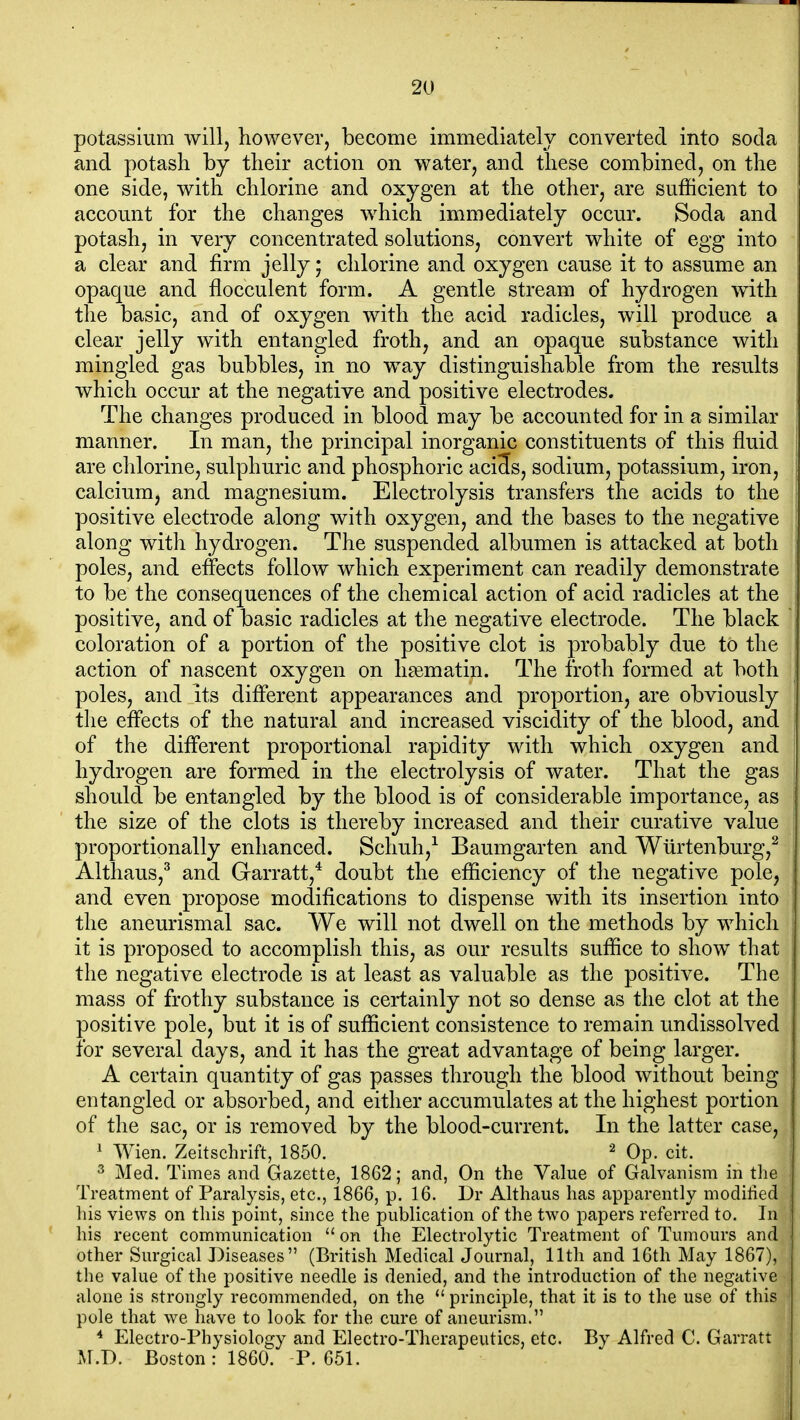 potassium will, however, become immediately converted into soda and potash by their action on water, and these combined, on the one side, with chlorine and oxygen at the other, are sufficient to account for the changes which immediately occur. Soda and potash, in very concentrated solutions, convert white of egg into a clear and firm jelly; chlorine and oxygen cause it to assume an opaque and flocculent form. A gentle stream of hydrogen with the basic, and of oxygen with the acid radicles, will produce a clear jelly with entangled froth, and an opaque substance with mingled gas bubbles, in no way distinguishable from the results which occur at the negative and positive electrodes. The changes produced in blood may be accounted for in a similar manner. In man, the principal inorganic constituents of this fluid are chlorine, sulphuric and phosphoric aci3s, sodium, potassium, iron, calcium, and magnesium. Electrolysis transfers the acids to the positive electrode along with oxygen, and the bases to the negative along with hydrogen. The suspended albumen is attacked at both poles, and effects follow which experiment can readily demonstrate to be the consequences of the chemical action of acid radicles at the positive, and of basic radicles at the negative electrode. The black coloration of a portion of the positive clot is probably due to the action of nascent oxygen on hasmatin. The froth formed at both poles, and its different appearances and proportion, are obviously the effects of the natural and increased viscidity of the blood, and of the different proportional rapidity with which oxygen and hydrogen are formed in the electrolysis of water. That the gas should be entangled by the blood is of considerable importance, as the size of the clots is thereby increased and their curative value proportionally enhanced. Schuh,^ Baumgarten and Wiirtenburg,^ Althaus,^ and Garratt,* doubt the efficiency of the negative pole, and even propose modifications to dispense with its insertion into the aneurismal sac. We will not dwell on the methods by which it is proposed to accomplish this, as our results suffice to show that the negative electrode is at least as valuable as the positive. The mass of frothy substance is certainly not so dense as the clot at the positive pole, but it is of sufficient consistence to remain undissolved for several days, and it has the great advantage of being larger. A certain quantity of gas passes through the blood without being entangled or absorbed, and either accumulates at the highest portion of the sac, or is removed by the blood-current. In the latter case, ' Wien. Zeitschrift, 1850. ^ Op. cit. ^ Med. Times and Gazette, 1862; and, On the Value of Galvanism in the Treatment of Paralysis, etc., 1866, p. 16. Dr Althaus has apparently modified liis views on this point, since the publication of the two papers referred to. In his recent communication  on the Electrolytic Treatment of Tumours and other Surgical Diseases (British Medical Journal, 11th and 16th May 1867), the value of the positive needle is denied, and the introduction of the negative alone is strongly recommended, on the  principle, that it is to the use of this pole that we have to look for the cure of aneurism. * Electro-Physiology and Electro-Therapeutics, etc. By Alfred C. Garratt M.D. Boston: 1860. -P. 651.