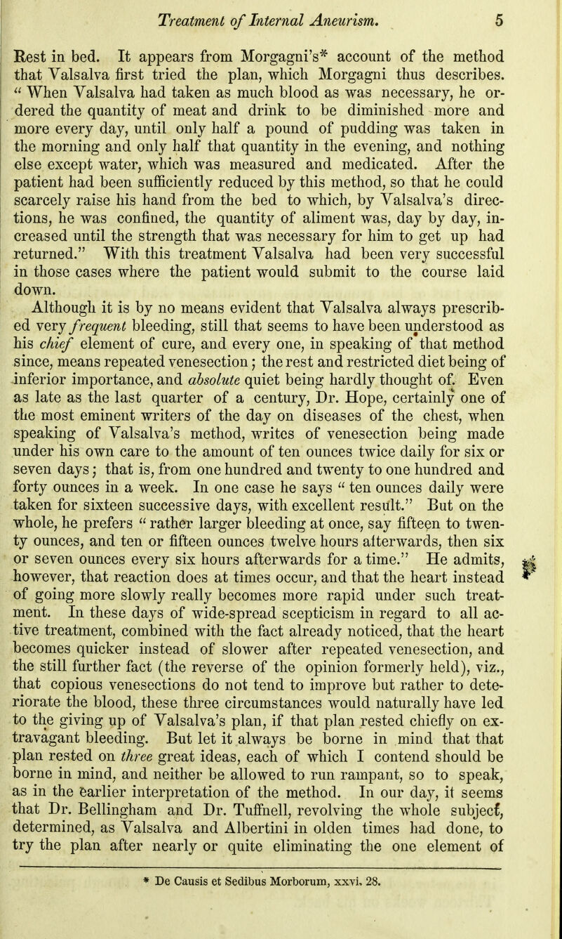 Rest in bed. It appears from Morgagni's^ account of the method that Valsalva first tried the plan, which Morgagni thus describes.  When Valsalva had taken as much blood as vras necessary, he or- dered the quantity of meat and drink to be diminished more and more every day, until only half a pound of pudding was taken in the morning and only half that quantity in the evening, and nothing else except water, which was measured and medicated. After the patient had been sufficiently reduced by this method, so that he could scarcely raise his hand from the bed to which, by Valsalva's direc- tions, he was confined, the quantity of aliment was, day by day, in- creased until the strength that was necessary for him to get up had returned. With this treatment Valsalva had been very successful in those cases where the patient would submit to the course laid down. Although it is by no means evident that Valsalva always prescrib- ed very frequent bleeding, still that seems to have been understood as his chief element of cure, and every one, in speaking of that method since, means repeated venesection; the rest and restricted diet being of inferior importance, and absolute quiet being hardly thought of. Even as late as the last quarter of a century. Dr. Hope, certainly one of the most eminent writers of the day on diseases of the chest, when speaking of Valsalva's method, writes of venesection being made under his own care to the amount of ten ounces twice daily for six or seven days; that is, from one hundred and twenty to one hundred and forty ounces in a week. In one case he says  ten ounces daily were taken for sixteen successive days, with excellent result. But on the whole, he prefers  rather larger bleeding at once, say fifteen to twen- ty ounces, and ten or fifteen ounces twelve hours afterwards, then six or seven ounces every six hours afterwards for a time. He admits, however, that reaction does at times occur, and that the heart instead of going more slowly really becomes more rapid under such treat- ment. In these days of wide-spread scepticism in regard to all ac- tive treatment, combined with the fact already noticed, that the heart becomes quicker instead of slower after repeated venesection, and the still further fact (the reverse of the opinion formerly held), viz., that copious venesections do not tend to improve but rather to dete- riorate the blood, these three circumstances would naturally have led to the giving up of Valsalva's plan, if that plan rested chiefly on ex- travagant bleeding. But let it always be borne in mind that that plan rested on three great ideas, each of which I contend should be borne in mind, and neither be allowed to run rampant, so to speak, as in the earlier interpretation of the method. In our day, it seems that Dr. Bellingham and Dr. Tuffnell, revolving the whole subjecf, determined, as Valsalva and Albertini in olden times had done, to try the plan after nearly or quite eliminating the one element of * De Causis et Sedibus Morborum, xxvL 28.