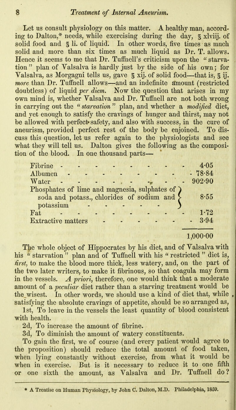 Let US consult physiology on this matter. A healthy man, accord- ing to Dalton,^ needs, while exercising during the day, § xlviij. of solid food and § li. of liquid. In other words, five times as much solid and more than six times as much liquid as Dr. T. allows. Hence it seems to me that Dr. Tuffnell's criticism upon the  starva- tion  plan of Valsalva is hardly just by the side of his own; for Valsalva, as Morgagni tells us, gave § xij. of solid food—that is, § ij. more than Dr. Tufihell allows—and an indefinite stoaount (restricted doubtless) of liquid per diem. Now the question that arises in my own mind is, whether Valsalva and Dr. Tufihell are not both wrong in carrying out the  starvation  plan, and whether a modified diet, and yet enough to satisfy the cravings of hunger and thirst, may not be allowed with perfect* safety, and also with success, in the cure of aneurism, provided perfect rest of the body be enjoined. To dis- cuss this question, let us refer again to the physiologists and see what they will tell us. Dalton gives the following as the composi- tion of the blood. In one thousand parts— Fibrine - - 4-05 Albumen - - - ' - - - - 78-84 Water - - - - , - . . 902-90 Phosphates of lime and magnesia, sulphates of ^ soda and potass., chlorides of sodium and > 8-55 potassium . , . . . ^ Fat 1-72 Extractive matters 3-94 1,000-00 The whole object of Hippocrates by his diet, and of Valsalva with his  starvation  plan and of Tufi*nell with his  restricted  diet is, ^rst, to make the blood more thick, less watery, and, on the part of the two later writers, to make it fibrinous, so that coagula may form in the vessels. A priori^ therefore, one would think that a moderate amount of a peculiar diet rather than a starving treatment would be the_wisest. In other words, we should use a kind of diet that, while satisfying the absolute cravings of appetite, should be so arranged as, 1st, To leave in the vessels the least quantity of blood consistent with health. 2d, To increase the amount of fibrine. 3d, To diminish the amount of watery constituents. To gain the first, we of course (and every patient would agree to the proposition) should reduce the total amount of food taken, when lying constantly without exercise, from what it would be when in exercise. But is it necessary to reduce it to one fifth or one sixth the amount, as Valsalva and Dr. Tufi'nell do? * A Treatise on Human Physiology, by John C. Dalton, M.D. Philadelphia, 1859.