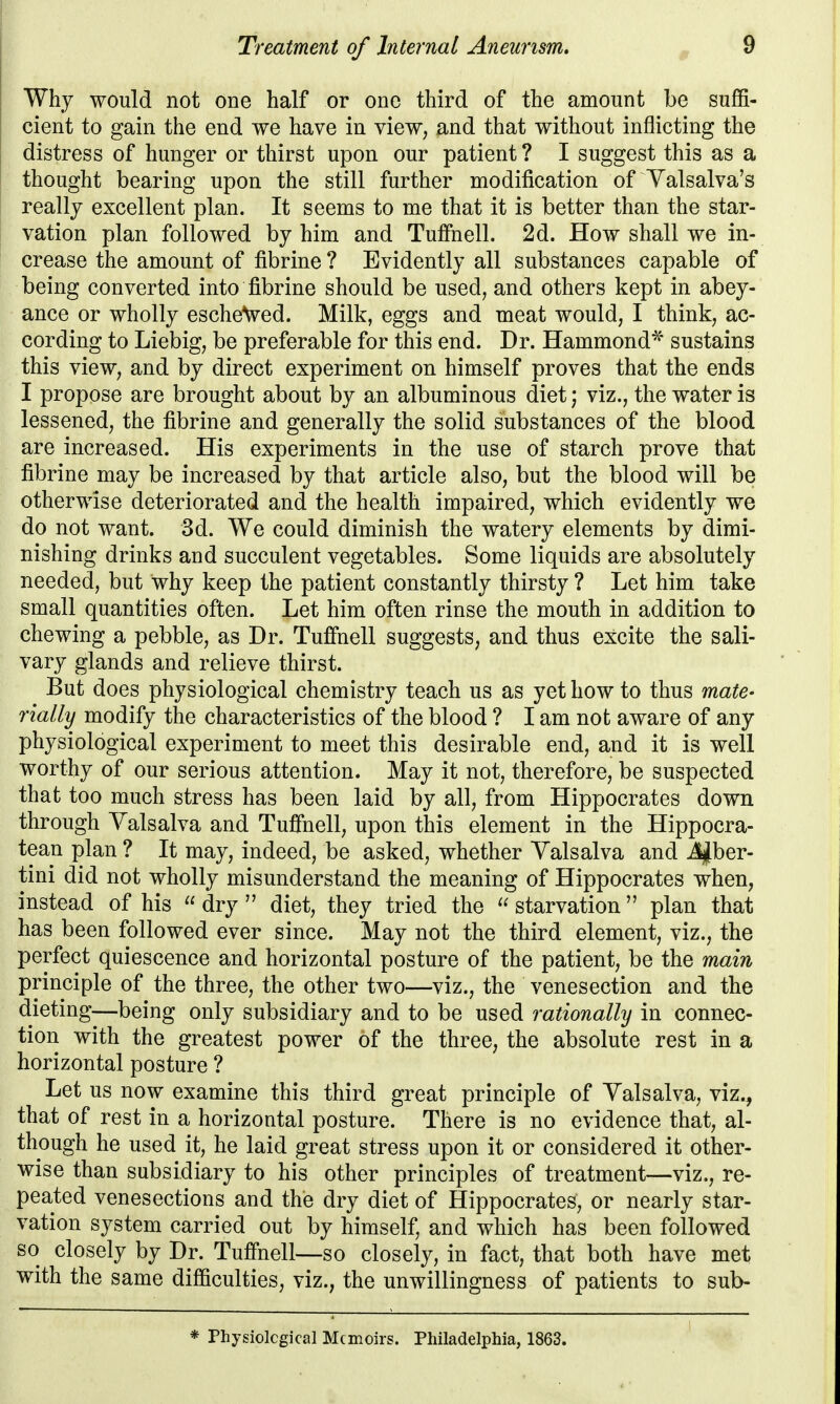 Why would not one half or one third of the amount be suffi- cient to gain the end we have in view, and that without inflicting the distress of hunger or thirst upon our patient ? I suggest this as a thought bearing upon the still further modification of Valsalva's really excellent plan. It seems to me that it is better than the star- vation plan followed by him and Tuffhell. 2d. How shall we in- crease the amount of fibrine ? Evidently all substances capable of being converted into fibrine should be used, and others kept in abey- ance or wholly escheVed. Milk, eggs and meat would, I think, ac- cording to Liebig, be preferable for this end. Dr. Hammond^ sustains this view, and by direct experiment on himself proves that the ends I propose are brought about by an albuminous diet; viz., the water is lessened, the fibrine and generally the solid substances of the blood are increased. His experiments in the use of starch prove that fibrine may be increased by that article also, but the blood will be otherwise deteriorated and the health impaired, which evidently we do not want. 3d. We could diminish the watery elements by dimi- nishing drinks and succulent vegetables. Some liquids are absolutely needed, but why keep the patient constantly thirsty ? Let him take small quantities often. Let him often rinse the mouth in addition to chewing a pebble, as Dr. Tufihell suggests, and thus excite the sali- vary glands and relieve thirst. But does physiological chemistry teach us as yet how to thus mate- rially modify the characteristics of the blood ? I am not aware of any physiological experiment to meet this desirable end, and it is well worthy of our serious attention. May it not, therefore, be suspected that too much stress has been laid by all, from Hippocrates down through Valsalva and Tuffnell, upon this element in the Hippocra- tean plan ? It may, indeed, be asked, whether Valsalva and J^ber- tini did not wholly misunderstand the meaning of Hippocrates when, instead of his  dry  diet, they tried the  starvation plan that has been followed ever since. May not the third element, viz., the perfect quiescence and horizontal posture of the patient, be the main principle of the three, the other two—viz., the venesection and the dieting—being only subsidiary and to be used rationally in connec- tion with the greatest power of the three, the absolute rest in a horizontal posture ? Let us now examine this third great principle of Valsalva, viz., that of rest in a horizontal posture. There is no evidence that, al- though he used it, he laid great stress upon it or considered it other- wise than subsidiary to his other principles of treatment—viz., re- peated venesections and the dry diet of Hippocrates, or nearly star- vation system carried out by himself, and which has been followed so closely by Dr. Tuffnell—so closely, in fact, that both have met with the same difficulties, viz., the unwillingness of patients to sub- * Physiolcgical Memoirs. Philadelphia, 1863.