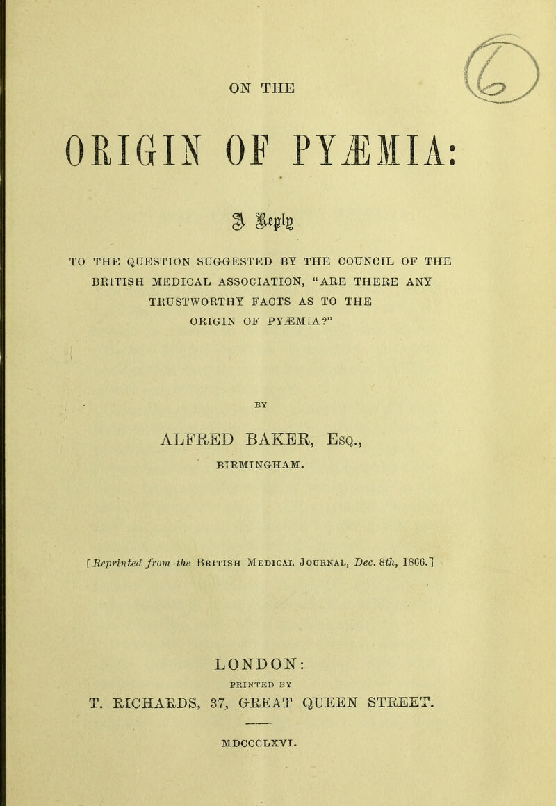 ON THE ORIGIN OF PTiEMIA: TO THE QUESTION SUaGESTED BY THE COUNCIL OF THE BRITISH MEDICAL ASSOCIATION, ARE THERE ANY TRUSTWORTHY FACTS AS TO THE ORIGIN OF PYiEMLA? BY ALFRED BAKER, Esq., BIRMINGHAM. iReprinted from the British Medical Journal, Dec. 8th, 1866.1 LONDON: PRINTED BY T. EICHAEDS, 37, GEEAT QUEEN STEEET. MDCCCLXVI.