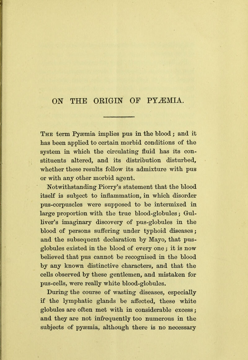 ON THE ORiaiN OF PYEMIA. The term Pyaemia implies pus in the blood; and it has been applied to certain morbid conditions of the system in which the circulating fluid has its con- stituents altered, and its distribution disturbed, whether these results follow its admixture with pus or with any other morbid agent. Notwithstanding Piorry's statement that the blood itself is subject to inflammation, in which disorder pus-corpuscles were supposed to be intermixed in large proportion with the true blood-globules; Gul- liver's imaginary discovery of pus-globules in the blood of persons sufi'ering under typhoid diseases; and the subsequent declaration by Mayo, that pus- globules existed in the blood of every one; it is now believed that pus cannot be recognised in the blood by any known distinctive characters, and that the cells observed by these gentlemen, and mistaken for pus-cells, were really white blood-globules. During the course of wasting diseases, especially if the lymphatic glands be affected, these white globules are often met with in considerable excess; and they are not infrequently too numerous in the subjects of pyaemia, although there is no necessary