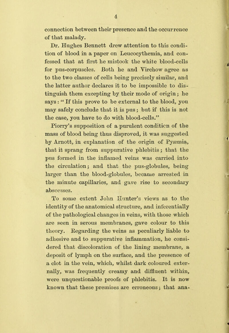 connection between their presence and tlie occurrence of that malady. Dr. Hughes Bennett drew attention to this condi- tion of blood in a paper on Leucocythemia, and con- fessed that at first he mistook the white blood-cells for pus-corpuscles. Both he and Virchow agree as to the two classes of cells being precisely similar, and the latter author declares it to be impossible to dis- tinguish them excepting by their mode of origin; he says :  If this prove to be external to the blood, you may safely conclude that it is pus; but if this is not the case, you hare to do with blood-cells. Piorry's supposition of a purulent condition of the mass of blood being thus disproved, it was suggested by Arnott, in explanation of the origin of Pyiiemia, that it sprang from suppurative phlebitis; that the pus formed in the inflamed veins was carried into the circulation; and that the pus-globules, being larger than the blood-globules, became arrested in the minute capillaries, and gave rise to secondary abscesses. To some extent John Hunter's views as to the identity of the anatomical structure, and inferentially of the pathological changes in veins, with those which are seen in serous membranes, gave colour to this theory. Regarding the veins as peculiarly liable to adhesive and to suppurative inflammation, he consi- dered that discoloration of the lining membrane, a deposit of lymph on the surface, and the presence of a clot in the vein, which, whilst dark coloured exter- nally, was frequently creamy and diffluent within, were unquestionable proofs of phlebitis. It is now known that these premises are erroneous; that ana-