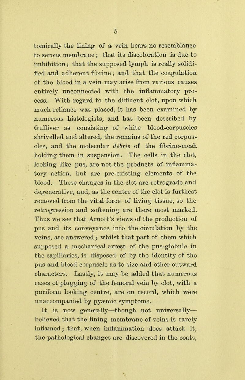 tomically the lining of a vein bears no resemblance to serous membrane; that its discoloration is due to imbibition; that the supposed lymph is really solidi- fied and adherent fibrine; and that the coagulation of the blood in a vein may arise from various causes entirely unconnected with the inflammatory pro- cess. With regard to the diffluent clot, upon which much reliance was placed, it has been examined by numerous histologists, and has been described by Gulliver as consisting of white blood-corpuscles shrivelled and altered, the remains of the red corpus- cles, and the molecular debris of the fibrine-mesh holding them in suspension. The cells in the clot, looking like pus, are not the products of inflamma- tory action, but are pre-existing elements of the blood. These changes in the clot are retrograde and degenerative, and, as the centre of the clot is furthest removed from the vital force of living tissue, so the retrogression and softening are there most marked. Thus we see that Arnott's views of the production of pus and its conveyance into the circulation by the veins, are answered; whilst that part of them which supposed a mechanical arrest of the pus-globule in the capillaries, is disposed of by the identity of the pus and blood corpuscle as to size and other outward characters. Lastly, it may be added that numerous cases of plugging of the femoral vein by clot, with a puriform looking centre, are on record, which were unaccompanied by pyeemic symptoms. It is now generally—though not universally— believed that the lining membrane of veins is rarely inflamed; that, when inflammation does attack it, the pathological changes are discovered in the coats.