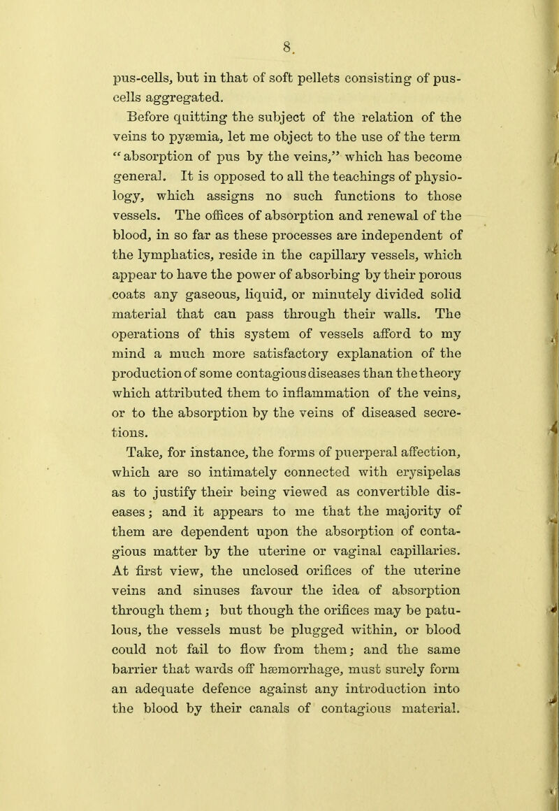 pus-cells, but in that of soft pellets consisting of pus- cells aggregated. Before quitting the subject of the relation of the veins to pysemia, let me object to the use of the term absorption of pus by the veins/' which has become genera]. It is opposed to all the teachings of physio- logy, which assigns no such functions to those vessels. The offices of absorption and renewal of the blood, in so far as these processes are independent of the lymphatics, reside in the capillary vessels, which appear to have the power of absorbing by their porous coats any gaseous, liquid, or minutely divided solid material that can pass through their walls. The operations of this system of vessels aflPord to my mind a much more satisfactory explanation of the production of some contagious diseases than the theory which attributed them to inflammation of the veins, or to the absorption by the veins of diseased secre- tions. Take, for instance, the forms of puerperal affection, which are so intimately connected with erysipelas as to justify their being viewed as convertible dis- eases ; and it appears to me that the majority of them are dependent upon the absorption of conta- gious matter by the uterine or vaginal capillaries. At first view, the unclosed orifices of the uterine veins and sinuses favour the idea of absorption through them; but though the orifices may be patu- lous, the vessels must be plugged within, or blood could not fail to flow from them; and the same barrier that wards off haemorrhage, must surely form an adequate defence against any introduction into the blood by their canals of contagious material.