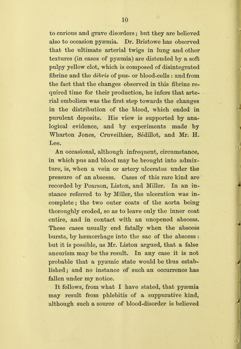 to curious and grave disorders; but they are believed also to occasion pyaemia. Dr. Bristowe lias observed that tlie ultimate arterial twigs in lung and other textures (in cases of pyaemia) are distended by a soft pulpy yellow clot, which is composed of disintegrated fibrine and the debris of pus- or blood-cells : and from the fact that the changes observed in this fibrine re- quired time for their production, he infers that arte- rial embolism was the first step towards the changes in the distribution of the blood, which ended in purulent deposits. His view is supported by ana- logical evidence, and by experiments made by Wharton Jones, Cruveilhier, Sedillot, and Mr. H. Lee. An occasional, although infrequent, circumstance, in which pus and blood may be brought into admix- ture, is, when a vein or artery ulcerates under the pressure of an abscess. Cases of this rare kind are recorded by Pearson, Liston, and Miller. In an in- stance referred to by Miller, the ulceration was in- complete; the two outer coats of the aorta being thoroughly eroded, so as to leave only the inner coat entire, and in contact with an unopened abscess. These cases usually end fatally when the abscess bursts, by haemorrhage into the sac of the abscess : but it is possible, as Mr. Liston argued, that a false aneurism may be the result. In any case it is not probable that a pysemic state would be thus estab- lished ; and no instance of such an occurrence has fallen under my notice. It follows, from what I have stated, that pyaemia may result from phlebitis of a suppurative kind, although such a source of blood-disorder is believed