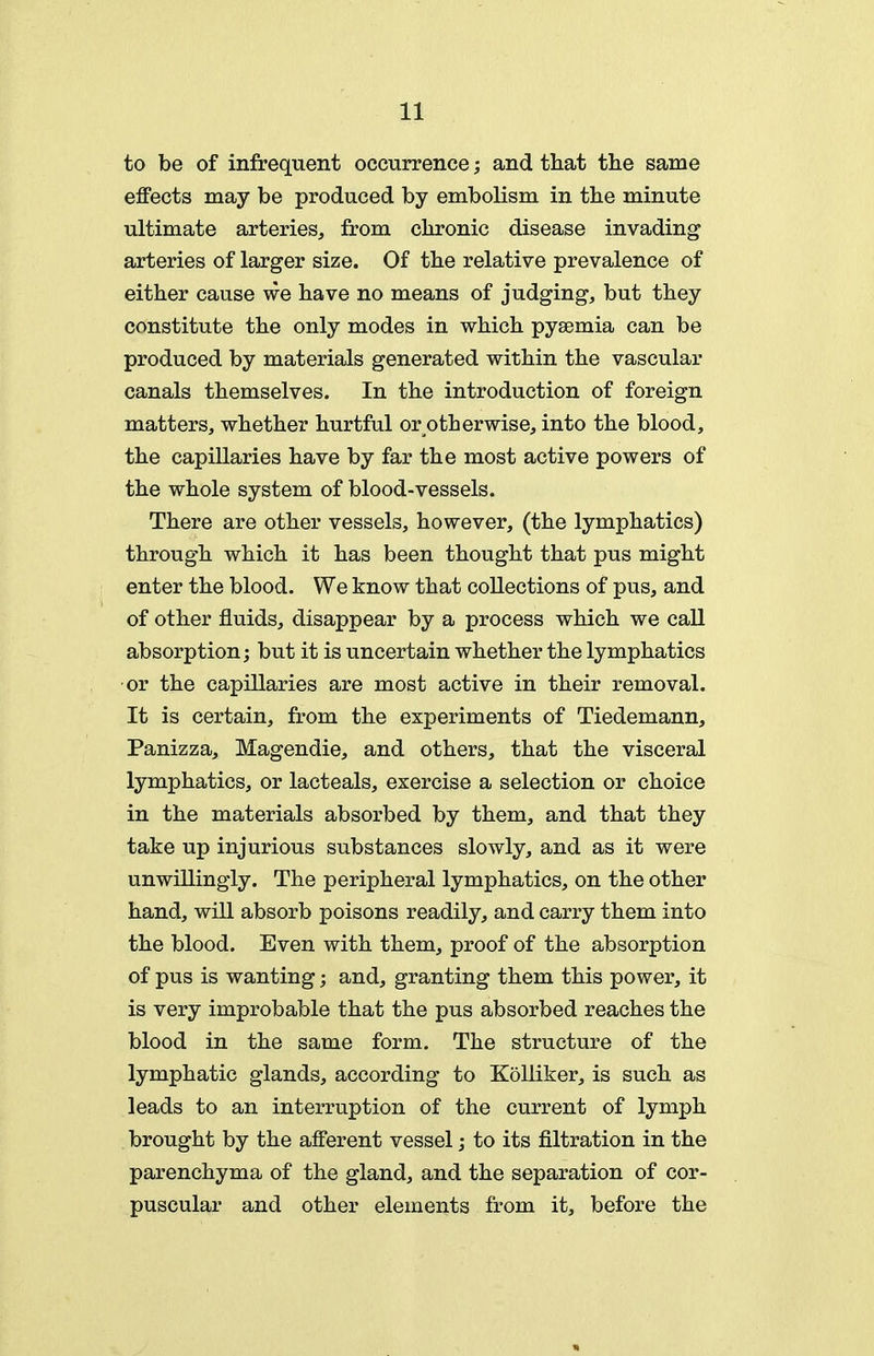 to be of infrequent occurrence; and that tlie same effects may be produced by embolism in the minute ultimate arteries, from chronic disease invading arteries of larger size. Of the relative prevalence of either cause we have no means of judging, but they constitute the only modes in which pyaemia can be produced by materials generated within the vascular canals themselves. In the introduction of foreign matters, whether hurtful or otherwise, into the blood, the capillaries have by far the most active powers of the whole system of blood-vessels. There are other vessels, however, (the lymphatics) through which it has been thought that pus might enter the blood. We know that collections of pus, and of other fluids, disappear by a process which we call absorption; but it is uncertain whether the lymphatics or the capillaries are most active in their removal. It is certain, from the experiments of Tiedemann, Panizza, Magendie, and others, that the visceral lymphatics, or lacteals, exercise a selection or choice in the materials absorbed by them, and that they take up injurious substances slowly, and as it were unwUlingly. The peripheral lymphatics, on the other hand, will absorb poisons readily, and carry them into the blood. Even with them, proof of the absorption of pus is wanting; and, granting them this power, it is very improbable that the pus absorbed reaches the blood in the same form. The structure of the lymphatic glands, according to Kolliker, is such as leads to an interruption of the current of lymph brought by the afferent vessel; to its filtration in the parenchyma of the gland, and the separation of cor- puscular and other elements from it, before the