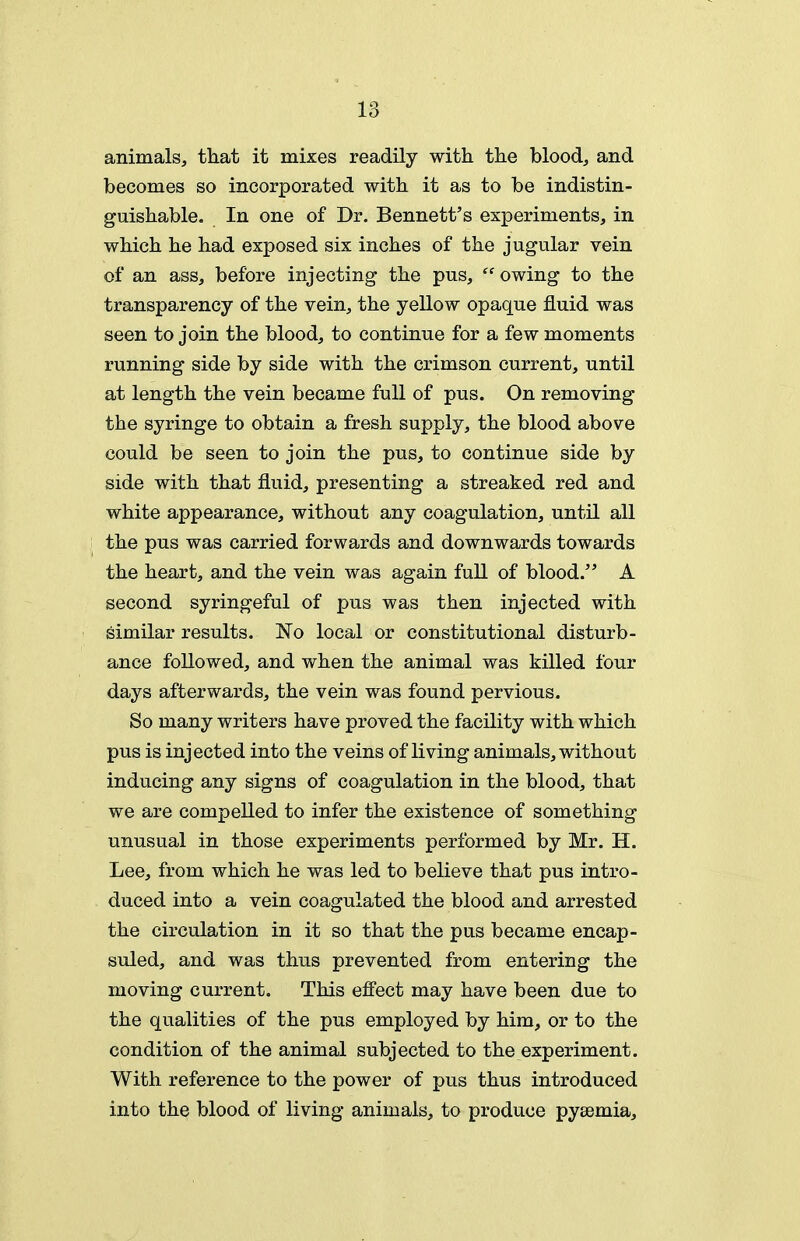 animals, that it mixes readily with the bloodj and becomes so incorporated with it as to be indistin- guishable. In one of Dr. Bennett's experiments, in which he had exposed six inches of the jugular vein of an ass, before injecting the pus,  owing to the transparency of the vein, the yellow opaque fluid was seen to join the blood, to continue for a few moments running side by side with the crimson current, until at length the vein became full of pus. On removing the syringe to obtain a fresh supply, the blood above could be seen to join the pus, to continue side by side with that fluid, presenting a streaked red and white appearance, without any coagulation, until all the pus was carried forwards and downwards towards the heart, and the vein was again full of blood. A second syringeful of pus was then injected with similar results. No local or constitutional disturb- ance followed, and when the animal was killed four days afterwards, the vein was found pervious. So many writers have proved the facility with which pus is injected into the veins of living animals, without inducing any signs of coagulation in the blood, that we are compelled to infer the existence of something unusual in those experiments performed by Mr. H. Lee, from which he was led to believe that pus intro- duced into a vein coagulated the blood and arrested the circulation in it so that the pus became encap- suled, and was thus prevented from entering the moving current. This effect may have been due to the qualities of the pus employed by him, or to the condition of the animal subjected to the experiment. With reference to the power of pus thus introduced into the blood of living animals, to produce pyaemia.