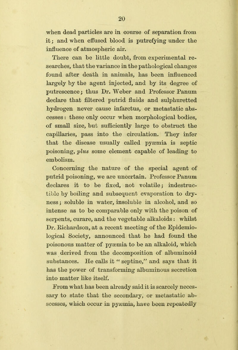 when dead particles are in course of separation from it; and when effused blood is putrefying under the influence of atmospheric air. There can be little doubt, from experimental re- searches, that the variance in the pathological changes found after death in animals, has been influenced largely by the agent injected, and by its degree of putrescence; thus Dr. Weber and Professor Panum declare that filtered putrid fluids and sulphuretted hydrogen never cause infarctus, or metastatic abs- cesses : these only occur when morphological bodies, of small size, but sufficiently large to obstruct the capillaries, pass into the circulation. They infer that the disease usually called pyaemia is septic poisoning, plus some element capable of leading to embolism. Concerning the nature of the special agent of putrid poisoning, we are uncertain. Professor Panum declares it to be fixed, not volatile; indestruc- tible by boiling and subsequent evaporation to dry- ness ; soluble in water, insoluble in alcohol, and so intense as to be comparable only with the poison of serpents, curare, and the vegetable alkaloids : whilst Dr. Eichardson, at a recent meeting of the Epidemio- logical Society, announced that he had found the poisonous matter of pyaemia to be an alkaloid, which was derived from the decomposition of albuminoid substances. He calls it  septine/' and says that it has the power of transforming albuminous secretion into matter like itself. From what has been abeady said it is scarcely neces- sary to state that the secondary, or metastatic ab- scesses, which occur in pyaemia, have been repeatedly