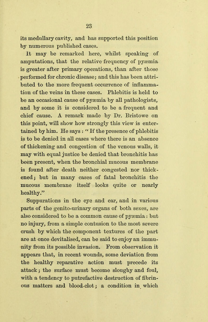 its medullary cavity, and has supported this position by numerous published cases. It may be remarked here, whilst speaking of amputations, that the relative frequency of pyaemia is greater after primary operations, than after those performed for chronic disease; and this has been attri- buted to the more frequent occurrence of inflamma- tion of the veins in these cases. Phlebitis is held to be an occasional cause of pysemia by all pathologists, and by some it is considered to be a frequent and chief cause. A remark made by Dr. Bristowe on this point, will show how strongly this view is enter- tained by him. He says :  If the presence of phlebitis is to be denied in all cases where there is an absence of thickening and congestion of the venous walls, it may with equal justice be denied that bronchitis has been present, when the bronchial mucous membrane is found after death neither congested nor thick- ened; but in many cases of fatal bronchitis the mucous membrane itself looks quite or nearly healthy. Suppurations in the eye and ear, and in various parts of the genito-urinary organs of both sexes, are also considered to be a common cause of pysemia: but no injury, from a simple contusion to the most severe crush by which the component textures of the part are at once devitalised, can be said to enjoy an immu- nity from its possible invasion. From observation it appears that, in recent wounds, some deviation from the healthy reparative action must precede its attack; the surface must become sloughy and foul, with a tendency to putrefactive destruction of fibrin- ous matters and blood-clot; a condition in which