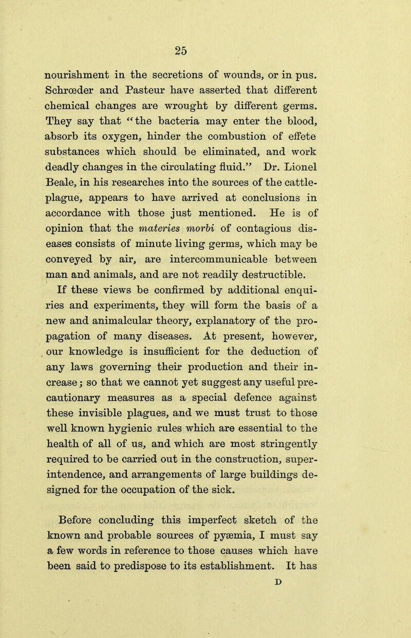 nourishment in the secretions of wounds, or in pus. Schroeder and Pasteur have asserted that different chemical changes are wrought by different germs. They say that the bacteria may enter the blood, absorb its oxygen, hinder the combustion of effete substances which should be eliminated, and work deadly changes in the circulating fluid. Dr. Lionel Beale, in his researches into the sources of the cattle- plague, appears to have arrived at conclusions in accordance with those just mentioned. He is of opinion that the materies morhi of contagious dis- eases consists of minute living germs, which may be conveyed by air, are intercommunicable between man and animals, and are not readily destructible. If these views be confirmed by additional enqui- ries and experiments, they will form the basis of a new and animalcular theory, explanatory of the pro- pagation of many diseases. At present, however, our knowledge is insufficient for the deduction of any laws governing their production and their in- crease ; so that we cannot yet suggest any useful pre- cautionary measures as a special defence against these invisible plagues, and we must trust to those weU known hygienic rules which are essential to the health of all of us, and which are most stringently required to be carried out in the construction, super- intendence, and arrangements of large buildings de- signed for the occupation of the sick. Before concluding this imperfect sketch of the known and probable sources of pyaemia, I must say a few words in reference to those causes which have been said to predispose to its establishment. It has D