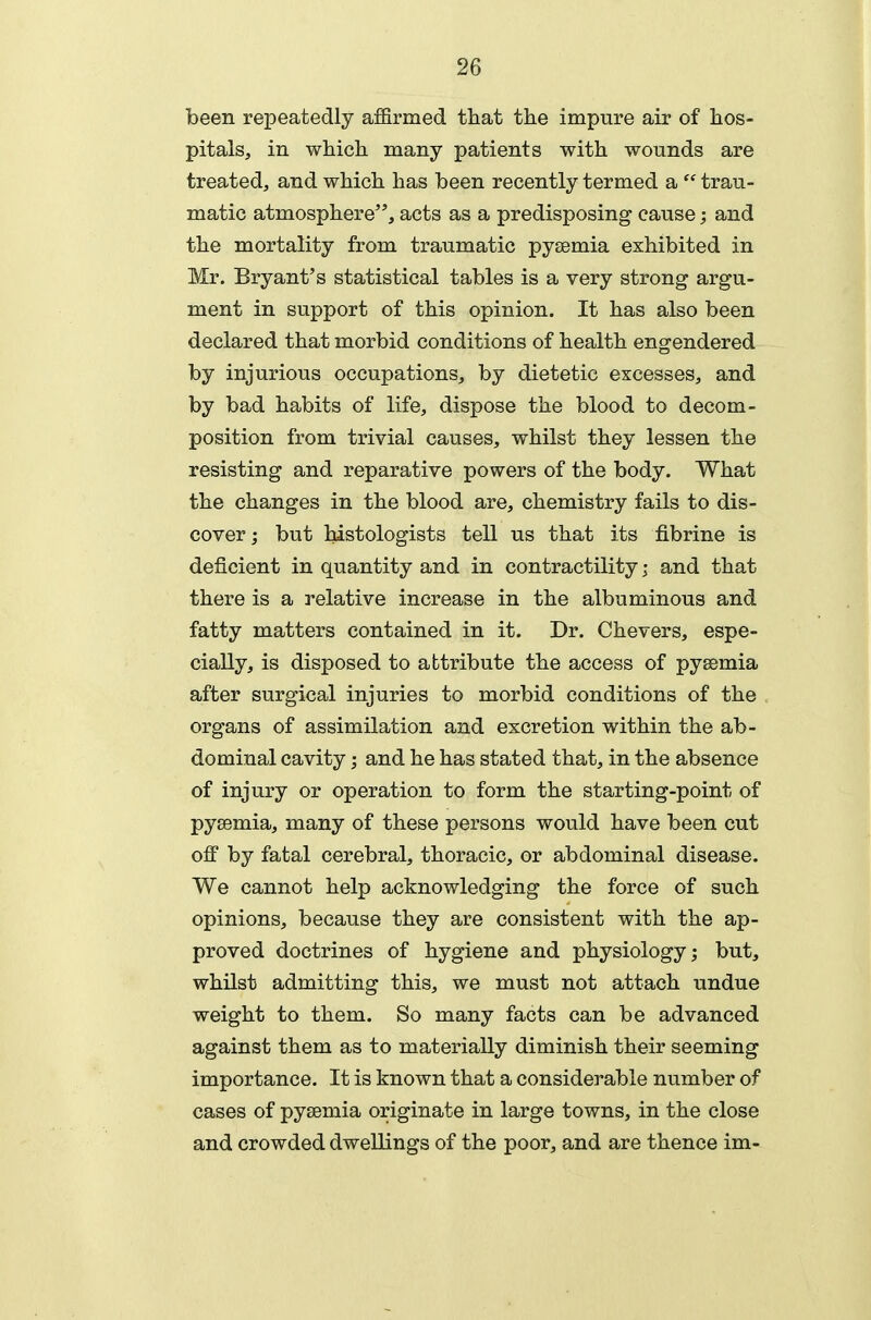 been repeatedly affirmed that tlie impure air of hos- pitals, in which many patients with wounds are treated, and which has been recently termed a  trau- matic atmosphere, acts as a predisposing cause; and the mortality from traumatic pysemia exhibited in Mr. Bryant's statistical tables is a very strong argu- ment in support of this opinion. It has also been declared that morbid conditions of health engendered by injurious occupations, by dietetic excesses, and by bad habits of life, dispose the blood to decom- position from trivial causes, whilst they lessen the resisting and reparative powers of the body. What the changes in the blood are, chemistry fails to dis- cover; but Mstologists tell us that its fibrine is deficient in quantity and in contractility; and that there is a relative increase in the albuminous and fatty matters contained in it. Dr. Chevers, espe- cially, is disposed to attribute the access of pysemia after surgical injuries to morbid conditions of the organs of assimilation and excretion within the ab- dominal cavity; and he has stated that, in the absence of injury or operation to form the starting-point of pyaemia, many of these persons would have been cut off by fatal cerebral, thoracic, or abdominal disease. We cannot help acknowledging the force of such opinions, because they are consistent with the ap- proved doctrines of hygiene and physiology; but, whilst admitting this, we must not attach undue weight to them. So many facts can be advanced against them as to materially diminish their seeming importance. It is known that a considerable number of cases of pyaemia originate in large towns, in the close and crowded dwellings of the poor, and are thence im-