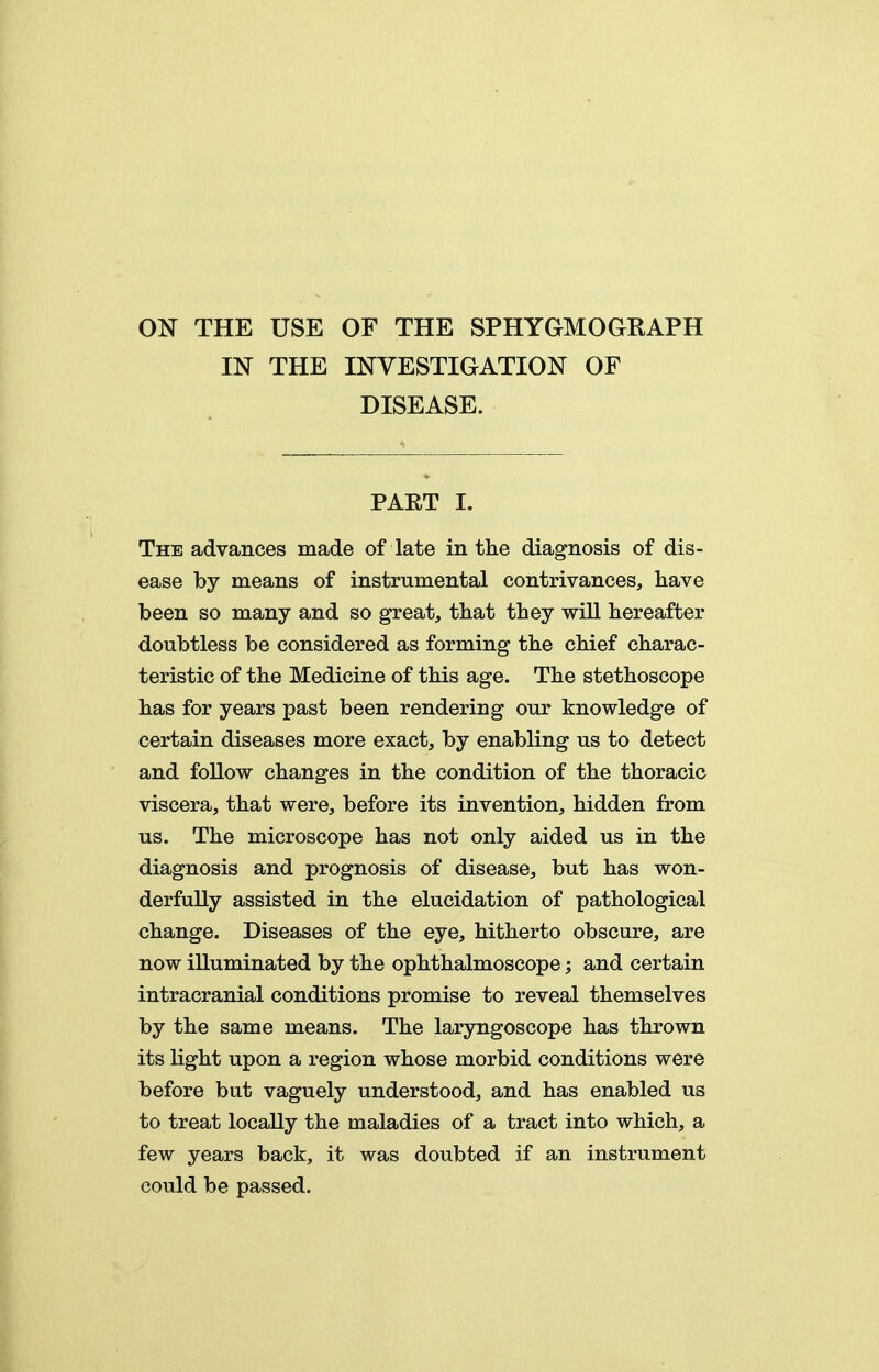 ON THE USE OF THE SPHYGMOGRAPH IN THE INVESTIGATION OF DISEASE. PAET I. The advances made of late in the diagnosis of dis- ease by means of instrumental contrivances, have been so many and so great, that they will hereafter doubtless be considered as forming the chief charac- teristic of the Medicine of this age. The stethoscope has for years past been rendering our knowledge of certain diseases more exact, by enabling us to detect and foUow changes in the condition of the thoracic viscera, that were, before its invention, hidden from us. The microscope has not only aided us in the diagnosis and prognosis of disease, but has won- derfully assisted in the elucidation of pathological change. Diseases of the eye, hitherto obscure, are now illuminated by the ophthalmoscope; and certain intracranial conditions promise to reveal themselves by the same means. The laryngoscope has thrown its light upon a region whose morbid conditions were before but vaguely understood, and has enabled us to treat locally the maladies of a tract into which, a few years back, it was doubted if an instrument could be passed.