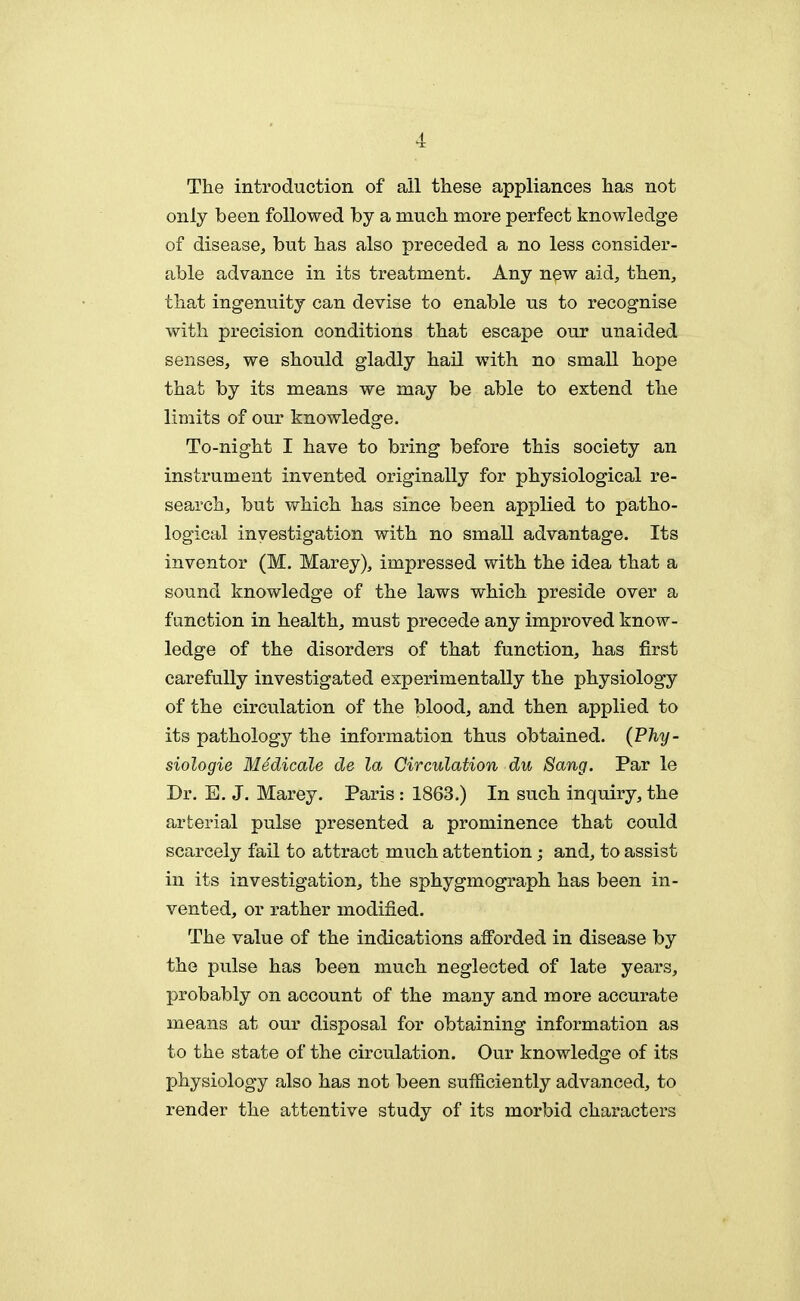 The introduction of ail these appliances has not only been followed by a much more perfect knowledge of disease, but has also preceded a no less consider- able advance in its treatment. Any new aid, then, that ingenuity can devise to enable us to recognise with precision conditions that escape our unaided senses, we should gladly hail with no small hope that by its means we may be able to extend the limits of our knowledge. To-night I have to bring before this society an instrument invented originally for physiological re- search, but which has since been applied to patho- logical investigation with no small advantage. Its inventor (M. Marey), impressed with the idea that a sound knowledge of the laws which preside over a function in health, must precede any improved know- ledge of the disorders of that function, has first carefully investigated experimentally the physiology of the circulation of the blood, and then applied to its pathology the information thus obtained. (P%- siologie Medicale de la Circulation du Sang. Par le Dr. E. J. Marey. Paris : 1863.) In such inquiry, the arterial pulse presented a prominence that could scarcely fail to attract much attention; and, to assist in its investigation, the sphygmograph has been in- vented, or rather modified. The value of the indications afforded in disease by the pulse has been much neglected of late years, probably on account of the many and more accurate means at our disposal for obtaining information as to the state of the circulation. Our knowledge of its physiology also has not been sufficiently advanced, to render the attentive study of its morbid characters