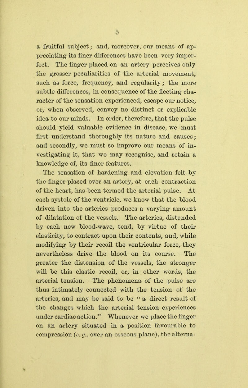 a fruitful subject; and, moreover, our means of ap- preciating its finer differences have been very imper- fect. The finger placed on an artery perceives only the grosser peculiarities of the arterial movement, such as force, frequency, and regularity; the more subtle differences, in consequence of the fleeting cha- racter of the sensation experienced, escape our notice, or, when observed, convey no distinct or explicable idea to our minds. In order, therefore, that the pulse should yield valuable evidence in disease, we must first understand thoroughly its nature and causes; and secondly, we must so improve our means of in- vestigating it, that we may recognise, and retain a knowledge of, its finer features. The sensation of hardening and elevation felt by the finger placed over an artery, at each contraction of the heart, has been termed the arterial pulse. At each systole of the ventricle, we know that the blood driven into the arteries produces a varying amount of dilatation of the vessels. The arteries, distended by each new blood-wave, tend, by virtue of their elasticity, to contract upon their contents, and, while modifying by their recoil the ventricular force, they nevertheless drive the blood on its course. The greater the distension of the vessels, the stronger will be this elastic recoil, or, in other words, the arterial tension. The phenomena of the pulse are thus intimately connected with the tension of the arteries, and may be said to be  a direct result of the changes which the arterial tension experiences under cardiac action. Whenever we place the finger on an artery situated in a position favourable to compression (e. g., over an osseous plane), the alterna-