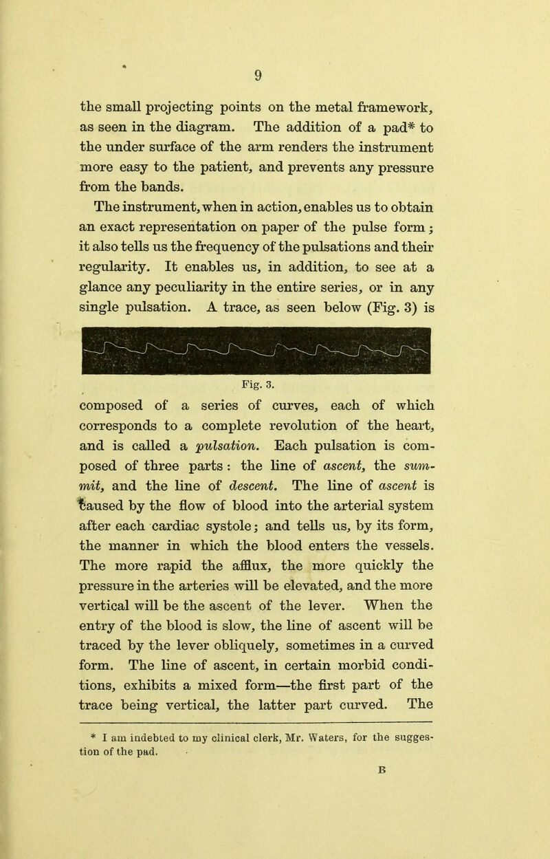the small projecting points on tlie metal framework, as seen in tlie diagram. The addition of a pad* to the under surface of the arm renders the instrument more easy to the patient, and prevents any pressure from the bands. The instrument, when in action, enables us to obtain an exact representation on paper of the pulse form; it also tells us the frequency of the pulsations and their regularity. It enables us, in addition, to see at a glance any peculiarity in the entire series, or in any single pulsation. A trace, as seen below (Fig. 3) is Fig. 3. composed of a series of curves, each of which corresponds to a complete revolution of the heart, and is called a pulsation. Each pulsation is com- posed of three parts : the line of ascent, the sum- mit, and the line of descent. The line of ascent is I5iaused by the flow of blood into the arterial system after each cardiac systole; and tells us, by its form, the manner in which the blood enters the vessels. The more rapid the afflux, the more quickly the pressure in the arteries will be elevated, and the more vertical will be the ascent of the lever. When the entry of the blood is slow, the line of ascent will be traced by the lever obliquely, sometimes in a curved form. The line of ascent, in certain morbid condi- tions, exhibits a mixed form—the first part of the trace being vertical, the latter part curved. The * I am indebted to my clinical clerk, Mr. Waters, for the sugges- tion of the pad. B