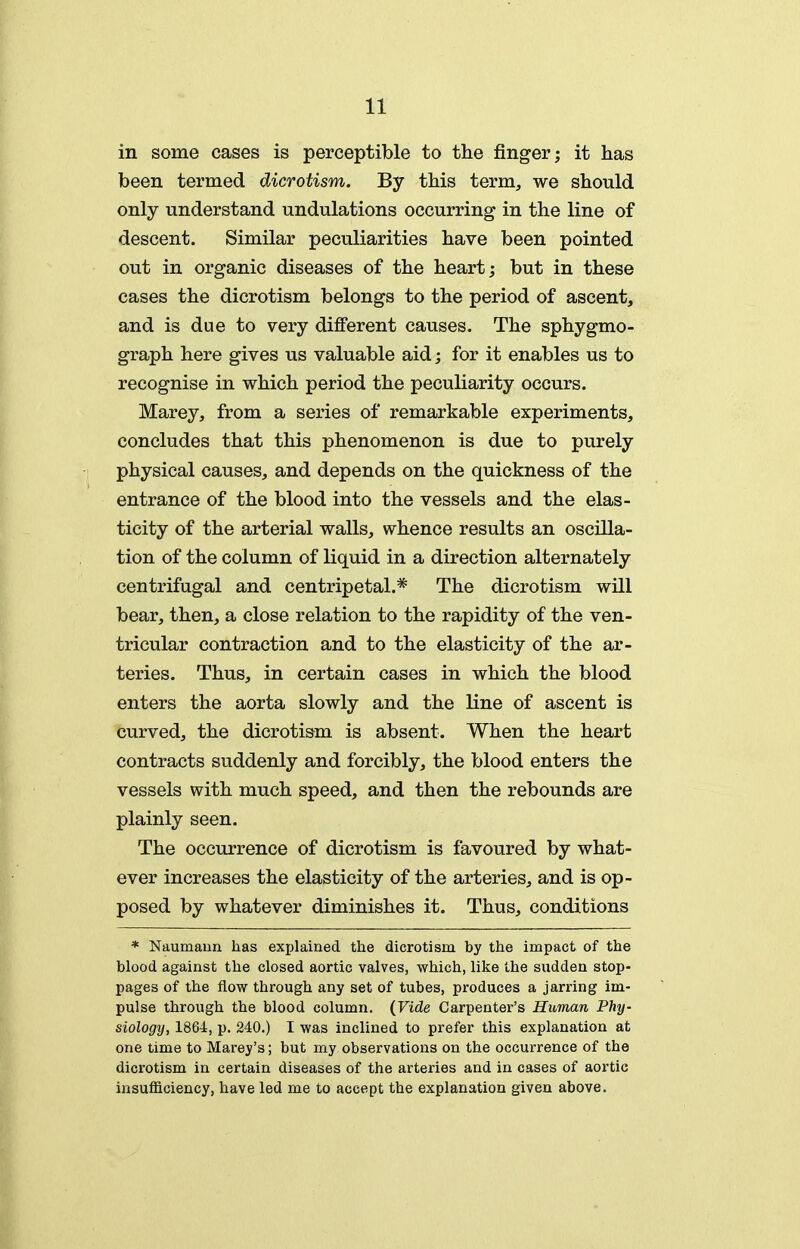 in some cases is perceptible to the jHnger; it has been termed dicrotism. By this term, we should only understand undulations occurring in the line of descent. Similar peculiarities have been pointed out in organic diseases of the heart; but in these cases the dicrotism belongs to the period of ascent, and is due to very different causes. The sphygmo- graph here gives us valuable aid; for it enables us to recognise in which period the peculiarity occurs. Marey, from a series of remarkable experiments, concludes that this phenomenon is due to purely physical causes, and depends on the quickness of the entrance of the blood into the vessels and the elas- ticity of the arterial walls, whence results an oscilla- tion of the column of liquid in a direction alternately centrifugal and centripetal.* The dicrotism will bear, then, a close relation to the rapidity of the ven- tricular contraction and to the elasticity of the ar- teries. Thus, in certain cases in which the blood enters the aorta slowly and the line of ascent is curved, the dicrotism is absent. When the heart contracts suddenly and forcibly, the blood enters the vessels with much speed, and then the rebounds are plainly seen. The occurrence of dicrotism is favoured by what- ever increases the elasticity of the arteries, and is op- posed by whatever diminishes it. Thus, conditions * Naumaun has exijlained the dicrotism by the impact of the blood against the closed aortic valves, which, like the sudden stop- pages of the flow through any set of tubes, produces a jarring im- pulse through the blood column. {Vide Carpenter's Human Phy- siologtj, 1864, p. 240.) I was inclined to prefer this explanation at one time to Marey's; but my observations on the occurrence of the dicrotism in certain diseases of the arteries and in cases of aortic insufficiency, have led me to accept the explanation given above.
