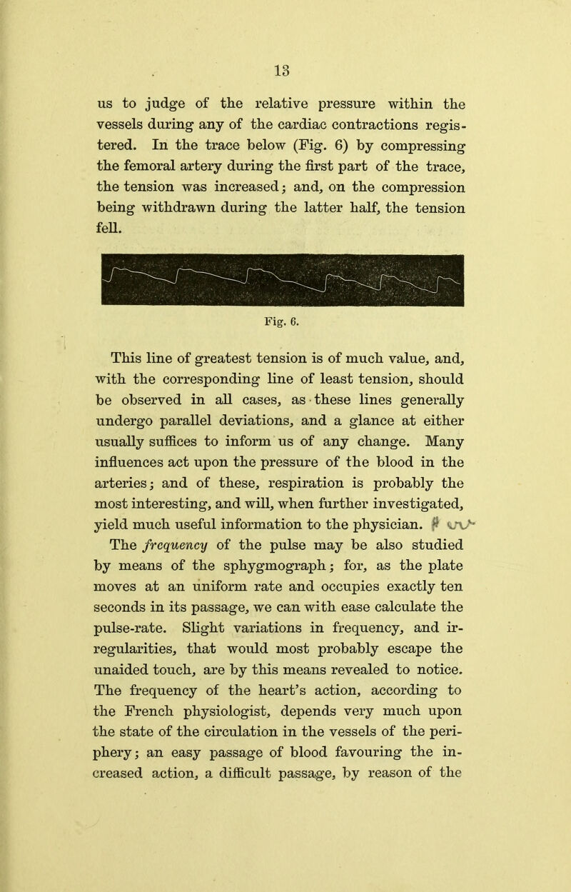 us to judge of the relative pressure within the vessels during any of the cardiac contractions regis- tered. In the trace below (Fig. 6) by compressing the femoral artery during the first part of the trace, the tension was increased; and, on the compression being withdrawn during the latter half, the tension feU. Fig. 6. This line of greatest tension is of much value, and, with the corresponding line of least tension, should be observed in all cases, as these lines generally undergo parallel deviations, and a glance at either usually suffices to inform us of any change. Many influences act upon the pressure of the blood in the arteries; and of these, respiration is probably the most interesting, and will, when further investigated, yield much useful information to the physician. ^ sjv* The frequency of the pulse may be also studied by means of the sphygmograph; for, as the plate moves at an uniform rate and occupies exactly ten seconds in its passage, we can with ease calculate the pulse-rate. Slight variations in frequency, and ir- regularities, that would most probably escape the unaided touch, are by this means revealed to notice. The frequency of the heart's action, according to the French physiologist, depends very much upon the state of the circulation in the vessels of the peri- phery; an easy passage of blood favouring the in- creased action, a difficult passage, by reason of the