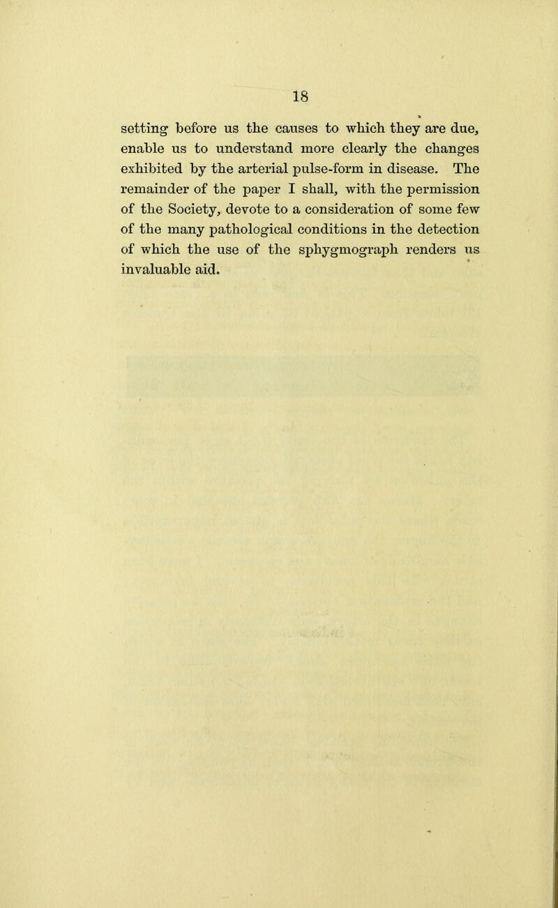 setting before us the causes to which they are due, enable us to understand more clearly the changes exhibited by the arterial pulse-form in disease. The remainder of the paper I shall, with the permission of the Society, devote to a consideration of some few of the many pathological conditions in the detection of which the use of the sphygmograph renders us invaluable aid.