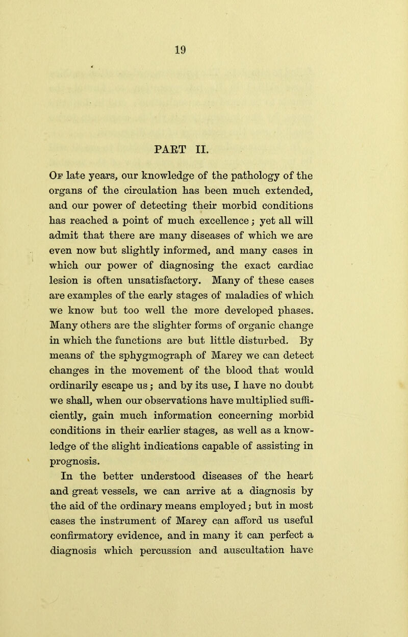 PART II. Of late years, our knowledge of the pathology of the organs of the ciroulation has been much extended, and our power of detecting their morbid conditions has reached a point of much excellence; yet all will admit that there are many diseases of which we are even now but slightly informed, and many cases in which our power of diagnosing the exact cardiac lesion is often unsatisfactory. Many of these cases are examples of the early stages of maladies of which we know but too well the more developed phases. Many others are the slighter forms of organic change in which the functions are but little disturbed. By means of the sphygmograph of Marey we can detect changes in the movement of the blood that would ordinarily escape us; and by its use, I have no doubt we shall, when our observations have multiplied sufll- ciently, gain much information concerning morbid conditions in their earlier stages, as well as a know- ledge of the slight indications capable of assisting in prognosis. In the better understood diseases of the heart and great vessels, we can arrive at a diagnosis by the aid of the ordinary means employed; but in most cases the instrument of Marey can afford us useful confirmatory evidence, and in many it can perfect a diagnosis which percussion and auscultation have