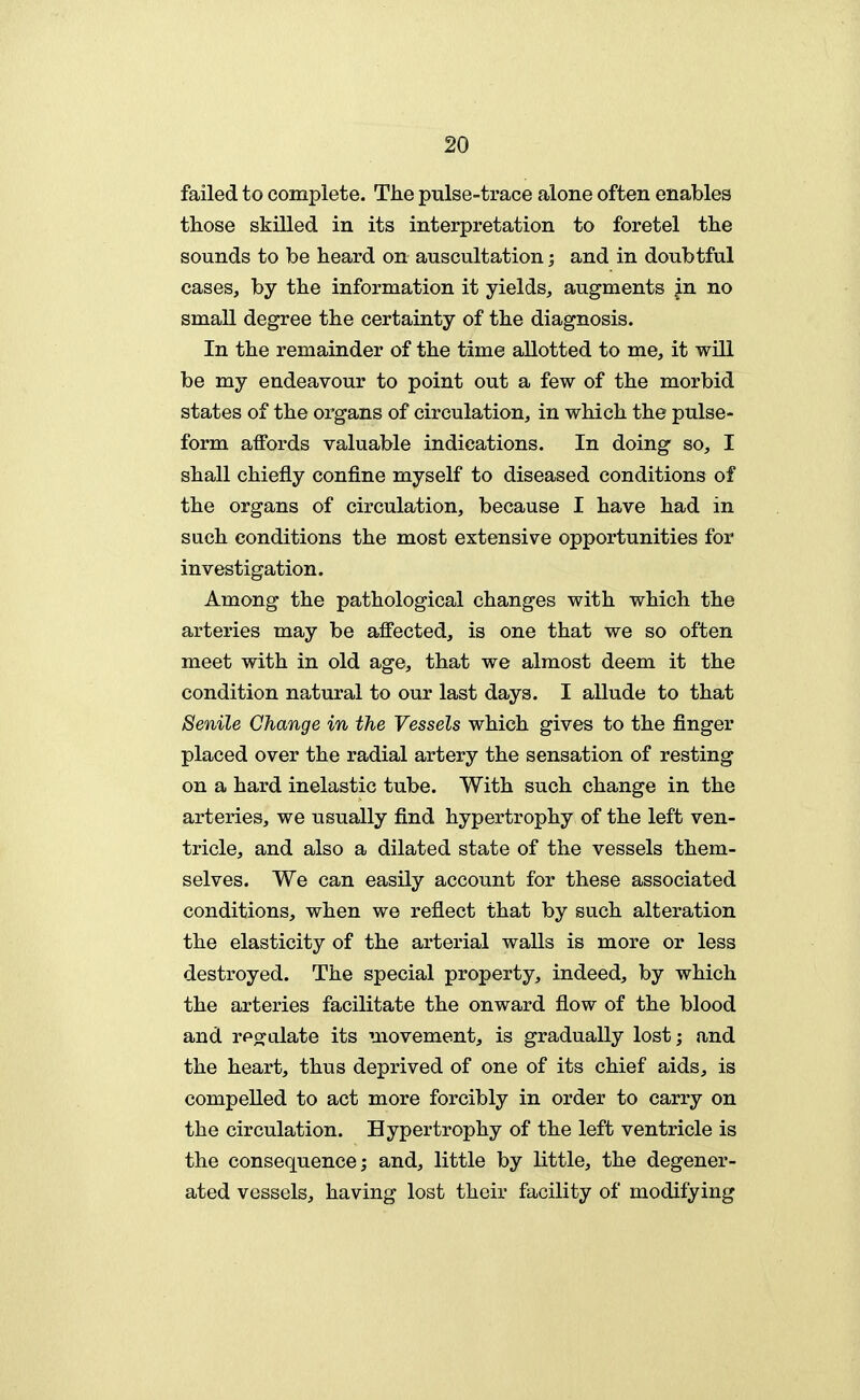 failed to complete. The pulse-trace alone often enables those skilled in its interpretation to foretel the sounds to be heard on auscultation; and in doubtful cases, by the information it yields, augments .in no small degree the certainty of the diagnosis. In the remainder of the time allotted to me, it will be my endeavour to point out a few of the morbid states of the organs of circulation, in which the pulse- form affords valuable indications. In doing so, I shall chiefly confine myself to diseased conditions of the organs of circulation, because I have had in such conditions the most extensive opportunities for investigation. Among the pathological changes with which the arteries may be affected, is one that we so often meet with in old age, that we almost deem it the condition natural to our last days. I allude to that Senile Change in the Vessels which gives to the finger placed over the radial artery the sensation of resting on a hard inelastic tube. With such change in the arteries, we usually find hypertrophy of the left ven- tricle, and also a dilated state of the vessels them- selves. We can easily account for these associated conditions, when we reflect that by such alteration the elasticity of the arterial walls is more or less destroyed. The special property, indeed, by which the arteries facilitate the onward flow of the blood and rfoxalate its movement, is gradually lost; and the heart, thus deprived of one of its chief aids, is compelled to act more forcibly in order to carry on the circulation. Hypertrophy of the left ventricle is the consequence; and, little by little, the degener- ated vessels, having lost their facility of modifying