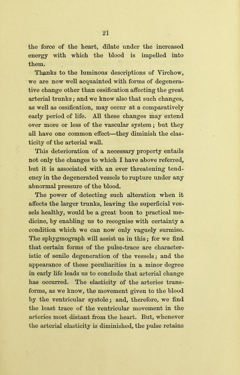 the force of tlie heart, dilate under the increased energy with which the blood is impelled into them. Thanks to the luminous descriptions of Virchow, we are now well acquainted with forms of degenera- tive change other than ossification affecting the great arterial trunks; and we know also that such changes, as well as ossification, may occur at a comparatively early period of life. All these changes may extend over more or less of the vascular system; but they all have one common effect—they diminish the elas- ticity of the arterial wall. This deterioration of a necessary property entails not only the changes to which I have above referred, but it is associated with an ever threatening tend- ency in the degenerated vessels to rupture under any abnormal pressure of the blood. The power of detecting such alteration when it affects the larger trunks, leaving the superficial ves- sels healthy, would be a great boon to practical me- dicine, by enabling us to recognise with certainty a condition which we can now only vaguely surmise. The sphygmograph will assist us in this; for we find that certain forms of the pulse-trace are character- istic of senile degeneration of the vessels: and the appearance of these peculiarities in a minor degree in early life leads us to conclude that arterial change has occurred. The elasticity of the arteries trans- forms, as we know, the movement given to the blood by the ventricular systole; and, therefore, we find the least trace of the ventricular movement in the arteries most distant from the heart. But, whenever the arterial elasticity is diminished, the pulse retains