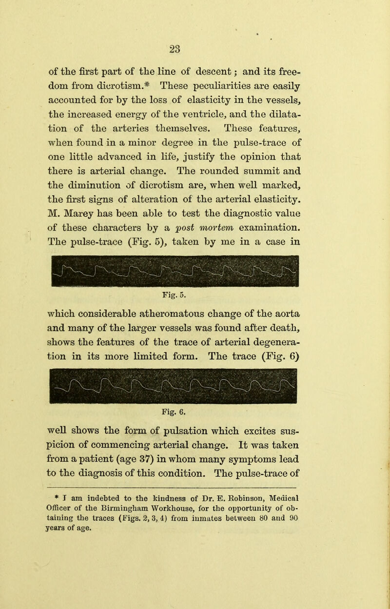 of the first part of the line of descent; and its free- dom from dicrotism.* These peculiarities are easily accounted for by the loss of elasticity in the vessels, the increased energy of the ventricle, and the dilata- tion of the arteries themselves. These features, when found in a minor degree in the pulse-trace of one little advanced in life, justify the opinion that there is arterial change. The rounded summit and the diminution of dicrotism are, when well marked, the first signs of alteration of the arterial elasticity. M. Marey has been able to test the diagnostic value of these characters by a post mortem examination. The pulse-trace (Fig. 5), taken by me in a case in Fig. 5. which considerable atheromatous change of the aorta and many of the larger vessels was found after death, shows the features of the trace of arterial degenera- tion in its more limited form. The trace (Fig. 6) Fig. 6. well shows the form of pulsation which excites sus- picion of commencing arterial change. It was taken from a patient (age 37) in whom many symptoms lead to the diagnosis of this condition. The pulse-trace of * T am indebted to the kindness of Dr. E. Robinson, Medical Officer of the Birmingham Workhouse, for the opportunity of ob- taining the traces (Figs. 2, 3, 4) from inmates between 80 and &0 years of age.