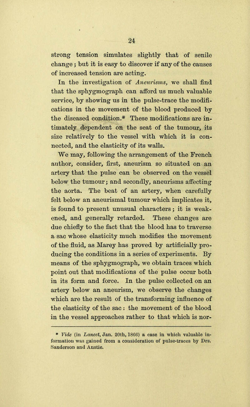 strong tension simulates slightly that of senile change; but it is easy to discover if any of the causes of increased tension are acting. In the investigation of Aneurisms, we shall find that the sphygmograph can aiford us much valuable service, by showing us in the pulse-trace the modifi- cations in the movement of the blood produced by the diseased condition.* These modifications are in- timately dependent on the seat of the tumour, its size relatively to the vessel with which it is con- nected, and the elasticity of its walls. We may, following the arrangement of the French author, consider, first, aneurism so situated on an artery that the pulse can be observed on the vessel below the tumour; and secondly, aneurisms affecting the aorta. The beat of an artery, when carefully felt below an aneurismal tumour which implicates it, is found to present unusual characters; it is weak- ened, and generally retarded. These changes are due chiefly to the fact that the blood has to traverse a sac whose elasticity much modifies the movement of the fluid, as Marey has proved by artificially pro- ducing the conditions in a series of experiments. By means of the sphygmograph, we obtain traces which point out that modifications of the pulse occur both in its form and force. In the pulse collected on an artery below an aneurism, we observe the changes which are the result of the transforming influence of the elasticity of the sac : the movement of the blood in the vessel approaches rather to that which is nor- * Vide (in Lancet, Jan. 20th, 1866) a case in which valuable in- formation was gained from a consideration of pulse-traces by Drs. Sanderson and Anstie.