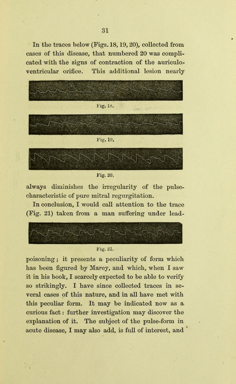 In the traces below (Figs. 18,19, 20), collected from cases of this disease, that numbered 20 was compli- cated with the signs of contraction of the auriculo- ventricular orifice. This additional lesion nearly Fig. kS. Fig. 20. always diminishes the irregularity of the pulse- characteristic of pure mitral regurgitation. In conclusion, I would call attention to the trace (Fig. 21) taken from a man suffering under lead- Fig. 21. poisoning; it presents a peculiarity of form which has been figured by Marey, and which, when I saw it in his book, I scarcely expected to be able to verify so strikingly. I have since collected traces in se- veral cases of this nature, and in all have met with this peculiar form. It may be indicated now as a curious fact: further investigation may discover the explanation of it. The subject of the pulse-form in acute disease, I may also add, is full of interest, and