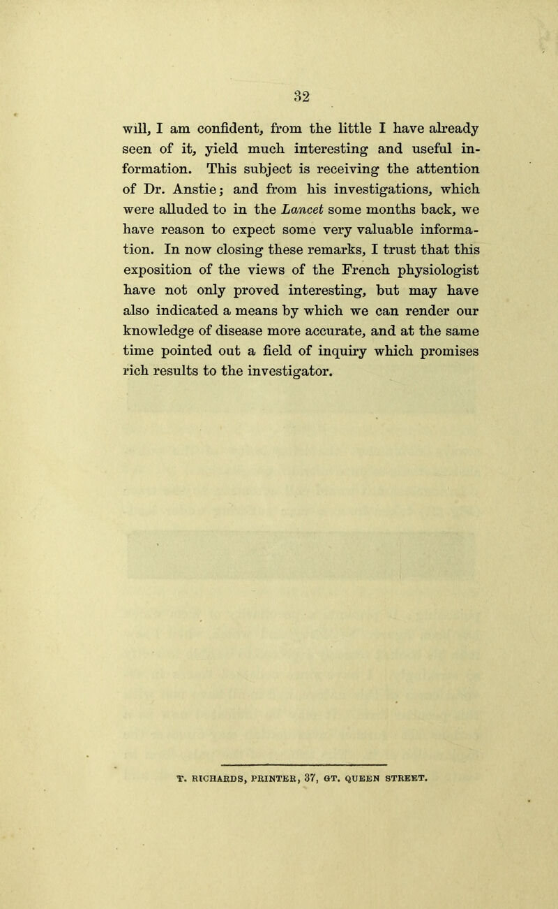 will, I am confident, from the little I have already seen of it, yield much interesting and useful in- formation. This subject is receiving the attention of Dr. Anstie; and from his investigations, which were alluded to in the Lancet some months back, we have reason to expect some very valuable informa- tion. In now closing these remarks, I trust that this exposition of the views of the French physiologist have not only proved interesting, but may have also indicated a means by which we can render our knowledge of disease more accurate, and at the same time pointed out a field of inquiry which promises rich results to the investigator. T. RICHARDS, PRINTER, 37, GT. QUEEN STREET,