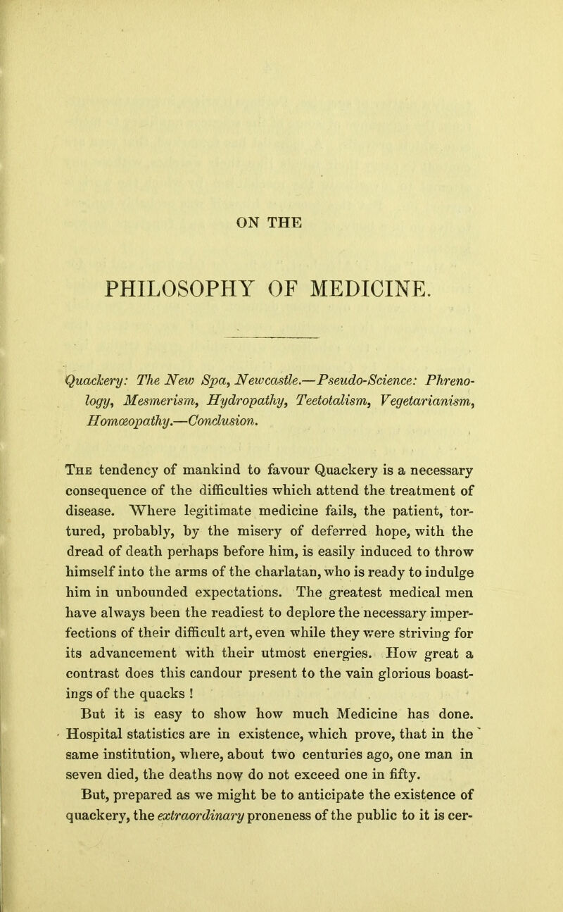 PHILOSOPHY OF MEDICINE. Quackery: The New Spa, Neivcastle.—Pseudo-Science: Phreno- logy, Mesmerism, Hydropathy, Teetotalism, Vegetarianism, Homoeopathy.—Conclusion. The tendency of mankind to favour Quackery is a necessary consequence of the difficulties which attend the treatment of disease. Where legitimate medicine fails, the patient, tor- tured, probably, by the misery of deferred hope, with the dread of death perhaps before him, is easily induced to throw himself into the arms of the charlatan, who is ready to indulge him in unbounded expectations. The greatest medical men have always been the readiest to deplore the necessary imper- fections of their difficult art, even while they were striving for its advancement with their utmost energies. How great a contrast does this candour present to the vain glorious boast- ings of the quacks ! But it is easy to show how much Medicine has done. Hospital statistics are in existence, which prove, that in the same institution, where, about two centuries ago, one man in seven died, the deaths now do not exceed one in fifty. But, prepared as we might be to anticipate the existence of quackery, the extraordinai^y proneness of the public to it is cer-