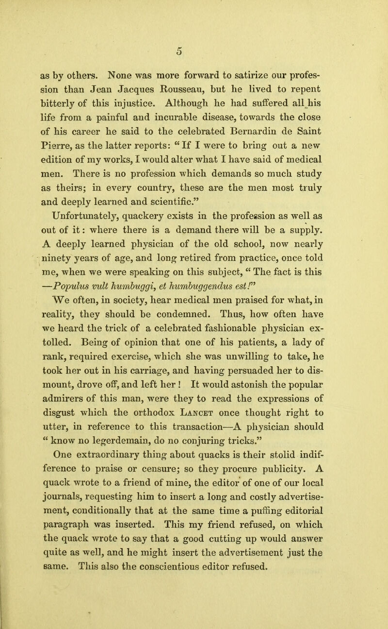 as by others. None was more forward to satirize our profes- sion than Jean Jacques Rousseau, but he lived to repent bitterly of this injustice. Although he had suffered all^his life from a painful and incurable disease, towards the close of his career he said to the celebrated Bernardin de Saint Pierre, as the latter reports: If I were to bring out a new edition of my works, I would alter what I have said of medical men. There is no profession which demands so much study as theirs; in every country, these are the men most truly and deeply learned and scientific. Unfortunately, quackery exists in the profession as well as out of it: where there is a demand there will be a supply. A deeply learned physician of the old school, now nearly ninety years of age, and lon^ retired from practice, once told me, when we were speaking on this subject,  The fact is this —Populus vult humbuggi, et humbuggendus est! We often, in society, hear medical men praised for what, in reality, they should be condemned. Thus, how often have we heard the trick of a celebrated fashionable physician ex- tolled. Being of opinion that one of his patients, a lady of rank, required exercise, which she was unwilling to take, he took her out in his carriage, and having persuaded her to dis- mount, drove off, and left her! It would astonish the popular admirers of this man, were they to read the expressions of disgust which the orthodox Lancet once thought right to utter, in reference to this transaction—A physician should  know no legerdemain, do no conjuring tricks. One extraordinary thing about quacks is their stolid indif- ference to praise or censure; so they procure publicity. A quack wrote to a friend of mine, the editor of one of our local journals, requesting him to insert a long and costly advertise- ment, conditionally that at the same time a puffing editorial paragraph was inserted. This my friend refused, on which the quack wrote to say that a good cutting up would answer quite as well, and he might insert the advertisement just the same. This also the conscientious editor refused.