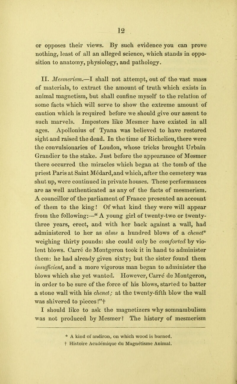 or opposes their views. By such evidence you can prove nothing, least of all an alleged science, which stands in oppo- sition to anatomy, physiology, and pathology. II. Mesmerism.—I shall not attempt, out of the vast mass of materials, to extract the amount of truth which exists in animal magnetism, but shall confine myself to the relation of some facts which will serve to show the extreme amount of caution which is required before we should give our assent to such marvels. Impostors like Mesmer have existed in all ages. Apollonius of Tyana was believed to have restored sight and raised the dead. In the time of Richelieu, there were the convulsionaries of Loudon, whose tricks brought Urbain Grandier to the stake. Just before the appearance of Mesmer there occurred the miracles which began at the tomb of the priest Paris at Saint Medard,and which, after the cemetery was shut up, were continued in private houses. These performances are as well authenticated as any of the facts of mesmerism. A councillor of the parliament of France presented an account of them to the king! Of what kind they were will appear from the following:— A young girl of twenty-two or twenty- three years, erect, and with her back against a wall, had administered to her as alms a hundred blows of a chenet* weighing thirty pounds: she could only be comforted by vio- lent blows. Carre de Montgeron took it in hand to administer them: he had already given sixty; but the sister found them insufficient, and a more vigorous man began to administer the blows which she yet wanted. However, Carre' de Montgeron, in order to be sure of the force of his blows, started to batter a stone wall with his chenet; at the twenty-fifth blow the wall was shivered to pieces !t I should like to ask the magnetizers why somnambulism was not produced by Mesmer? The history of mesmerism * A kind of andiron, on which wood is burned, t Histoire Academique du Magnetisme Animal.