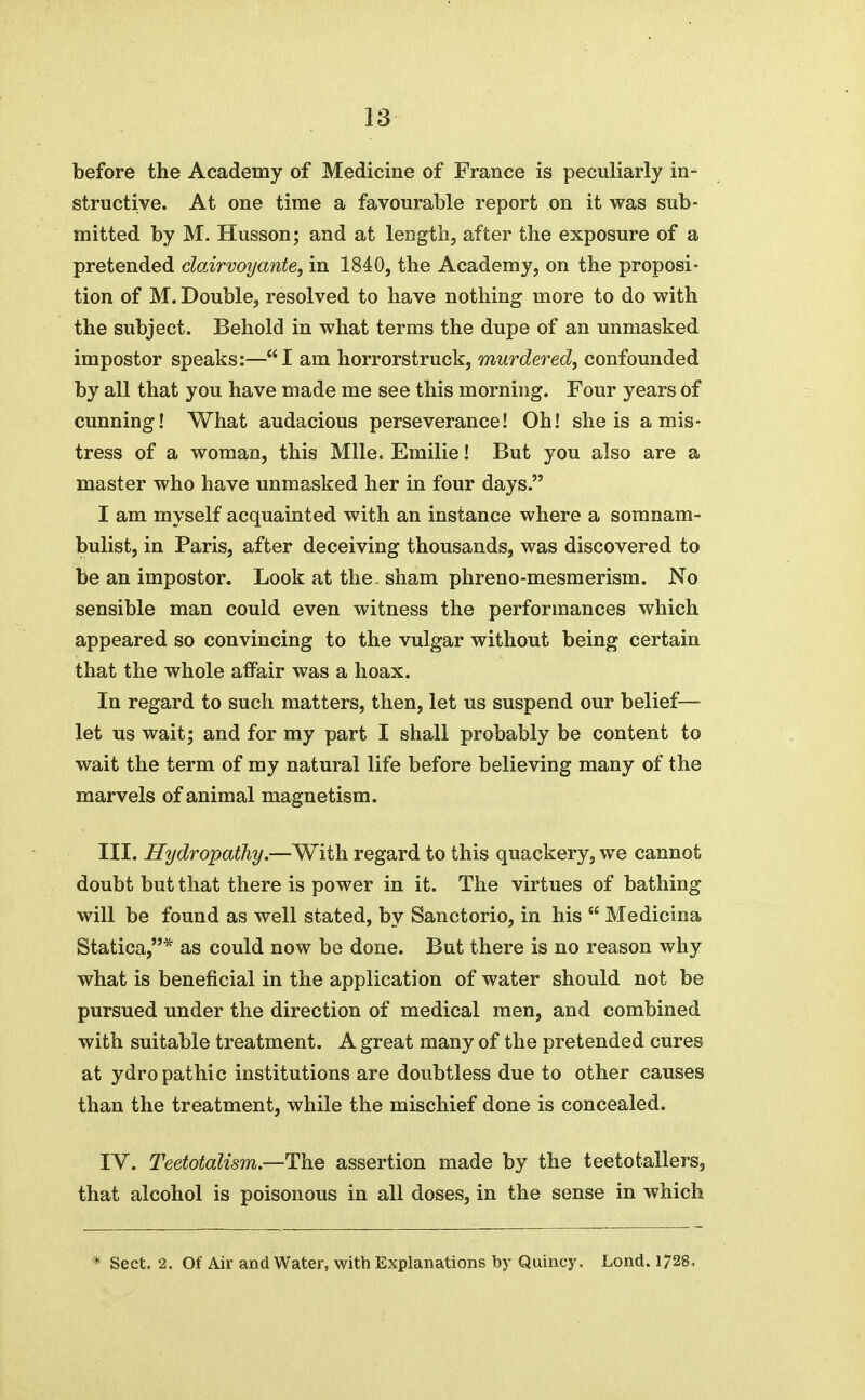 before the Academy of Medicine of France is peculiarly in- structive. At one time a favourable report on it was sub- mitted by M. Husson; and at length, after the exposure of a pretended dairvoyante, in 1840, the Academy, on the proposi- tion of M. Double, resolved to have nothing more to do with the subject. Behold in what terms the dupe of an unmasked impostor speaks:—I am horrorstruck, murdered^ confounded by all that you have made me see this morning. Four years of cunning! What audacious perseverance! Oh! she is amis- tress of a woman, this Mile. Emilie! But you also are a master who have unmasked her in four days. I am myself acquainted with an instance where a somnam- bulist, in Paris, after deceiving thousands, was discovered to be an impostor. Look at the. sham phreno-mesmerism. No sensible man could even witness the performances which appeared so convincing to the vulgar without being certain that the whole affair was a hoax. In regard to such matters, then, let us suspend our belief— let us wait; and for my part I shall probably be content to wait the term of my natural life before believing many of the marvels of animal magnetism. III. Hydropathy.—With regard to this quackery, we cannot doubt but that there is power in it. The virtues of bathing will be found as well stated, by Sanctorio, in his  Medicina Statica,* as could now be done. But there is no reason why what is beneficial in the application of water should not be pursued under the direction of medical men, and combined with suitable treatment. A great many of the pretended cures at ydropathic institutions are doubtless due to other causes than the treatment, while the mischief done is concealed. IV. Teetotalism.—The assertion made by the teetotallers, that alcohol is poisonous in all doses, in the sense in which * Sect. 2. Of Air and Water, with Explanations by Quincy. Lond. 1728,