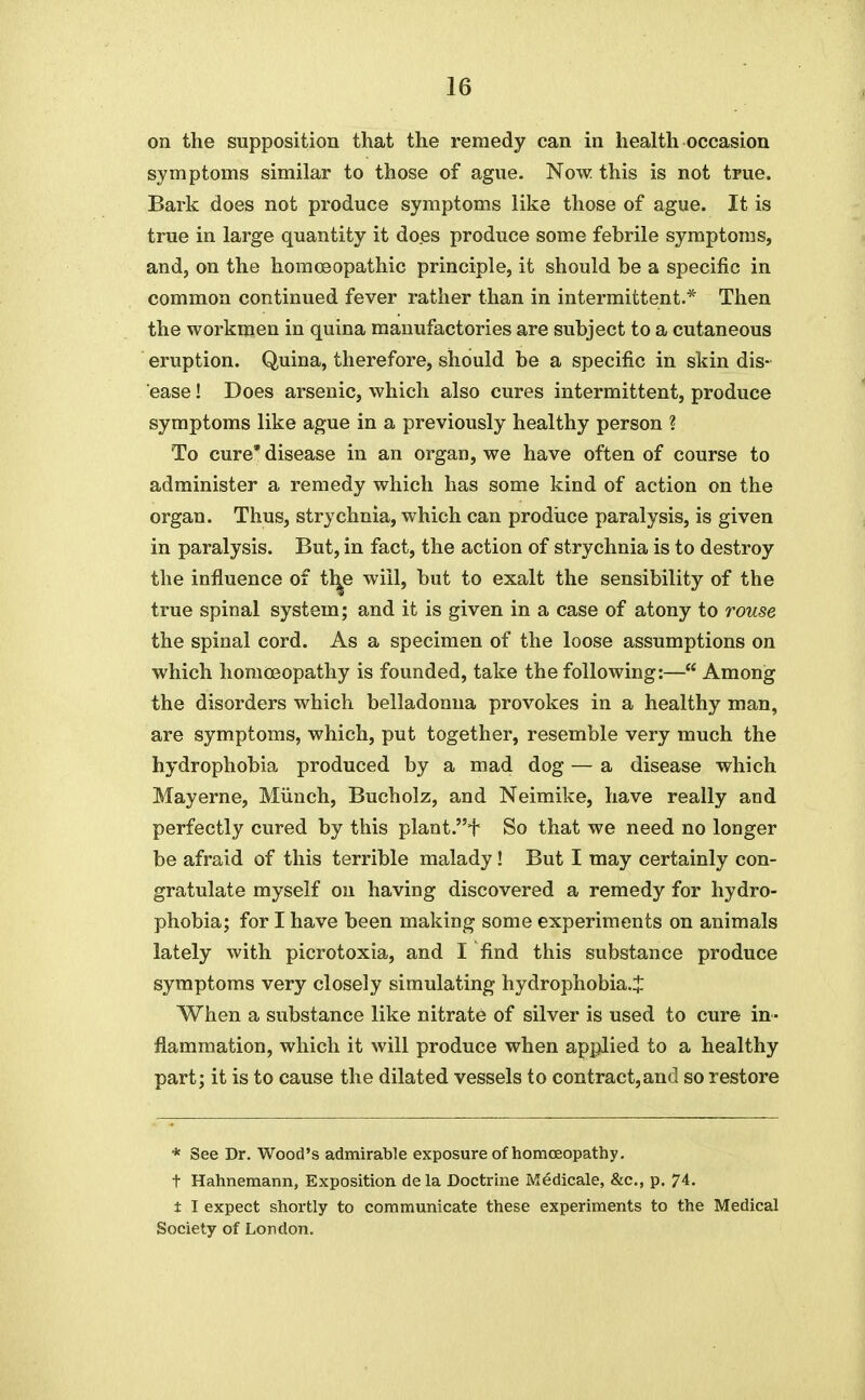 on the supposition that the remedy can in health occasion symptoms similar to those of ague. Now this is not true. Bark does not produce symptoms like those of ague. It is true in large quantity it does produce some febrile symptoms, and, on the homoeopathic principle, it should be a specific in common continued fever rather than in intermittent.* Then the workmen in quina manufactories are subject to a cutaneous eruption. Quina, therefore, should be a specific in skin dis- ease ! Does arsenic, which also cures intermittent, produce symptoms like ague in a previously healthy person ? To cure* disease in an organ, we have often of course to administer a remedy which has some kind of action on the organ. Thus, strychnia, which can prodiice paralysis, is given in paralysis. But, in fact, the action of strychnia is to destroy the influence of tt^e will, but to exalt the sensibility of the true spinal system; and it is given in a case of atony to rouse the spinal cord. As a specimen of the loose assumptions on which homa3opathy is founded, take the following:— Among the disorders which belladonna provokes in a healthy man, are symptoms, which, put together, resemble very much the hydrophobia produced by a mad dog — a disease which Mayerne, Miiuch, Bucholz, and Neimike, have really and perfectly cured by this plant.+ So that we need no longer be afraid of this terrible malady ! But I may certainly con- gratulate myself on having discovered a remedy for hydro- phobia; for I have been making some experiments on animals lately with picrotoxia, and I find this substance produce symptoms very closely simulating hydrophobia.J When a substance like nitrate of silver is used to cure in- flammation, which it will produce when applied to a healthy part; it is to cause the dilated vessels to contract,and so restore * See Dr. Wood's admirable exposure of homoeopathy, t Hahnemann, Exposition dela Doctraie Medicale, &c., p. 74. i I expect shortly to communicate these experiments to the Medical Society of London.