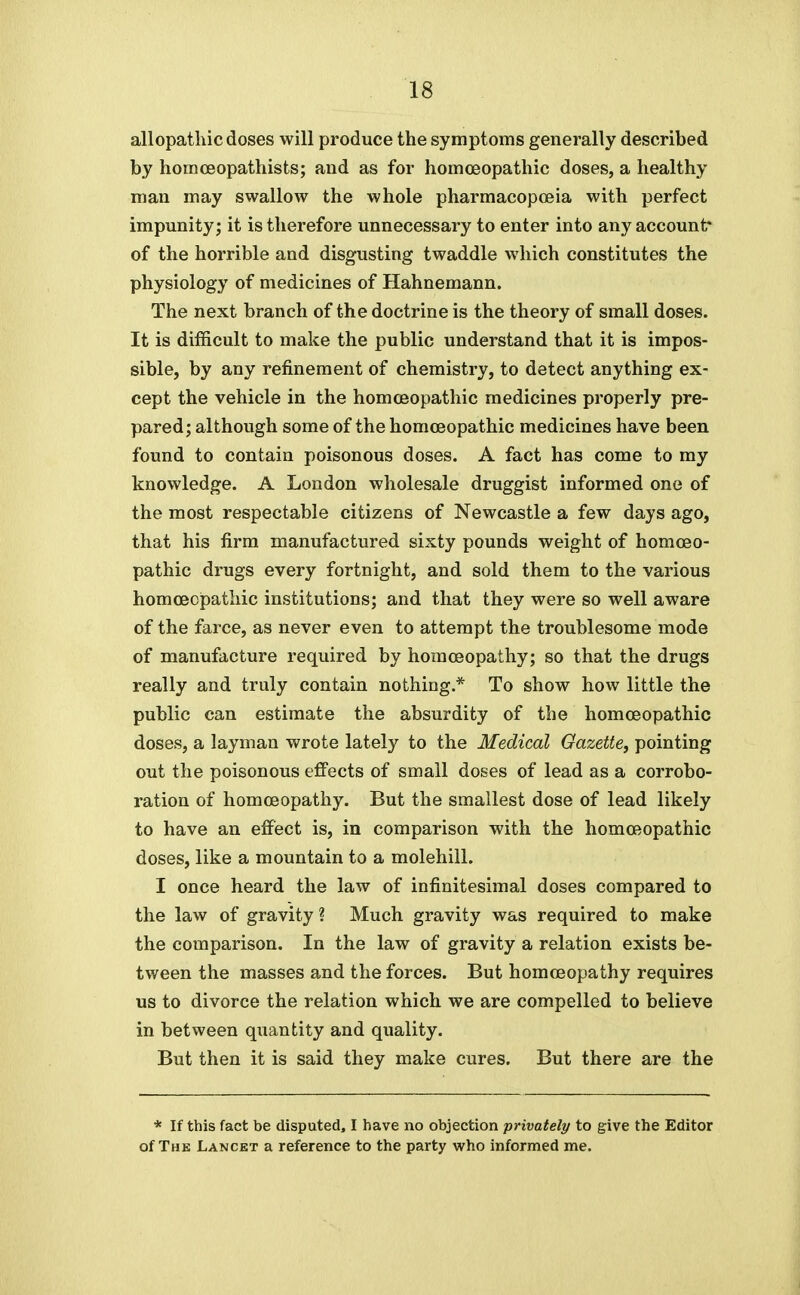 allopathic doses will produce the symptoms generally described by homoeopathists; and as for homoeopathic doses, a healthy man may swallow the whole pharmacopoeia with perfect impunity; it is therefore unnecessary to enter into any account* of the horrible and disgusting twaddle which constitutes the physiology of medicines of Hahnemann. The next branch of the doctrine is the theory of small doses. It is difficult to make the public understand that it is impos- sible, by any refinement of chemistry, to detect anything ex- cept the vehicle in the homoeopathic medicines properly pre- pared; although some of the homoeopathic medicines have been found to contain poisonous doses. A fact has come to my knowledge. A London wholesale druggist informed one of the most respectable citizens of Newcastle a few days ago, that his firm manufactured sixty pounds weight of homoeo- pathic drugs every fortnight, and sold them to the various homoeopathic institutions; and that they were so well aware of the farce, as never even to attempt the troublesome mode of manufacture required by homoeopathy; so that the drugs really and truly contain nothing.* To show how little the public can estimate the absurdity of the homoeopathic doses, a layman wrote lately to the Medical Gazette, pointing out the poisonous effects of small doses of lead as a corrobo- ration of homoeopathy. But the smallest dose of lead likely to have an effect is, in comparison with the homoeopathic doses, like a mountain to a molehill. I once heard the law of infinitesimal doses compared to the law of gravity ? Much gravity was required to make the comparison. In the law of gravity a relation exists be- tween the masses and the forces. But homoeopathy requires us to divorce the relation which we are compelled to believe in between quantity and quality. But then it is said they make cures. But there are the * If this fact be disputed, I have no objection privately to give the Editor of The Lancet a reference to the party who informed me.